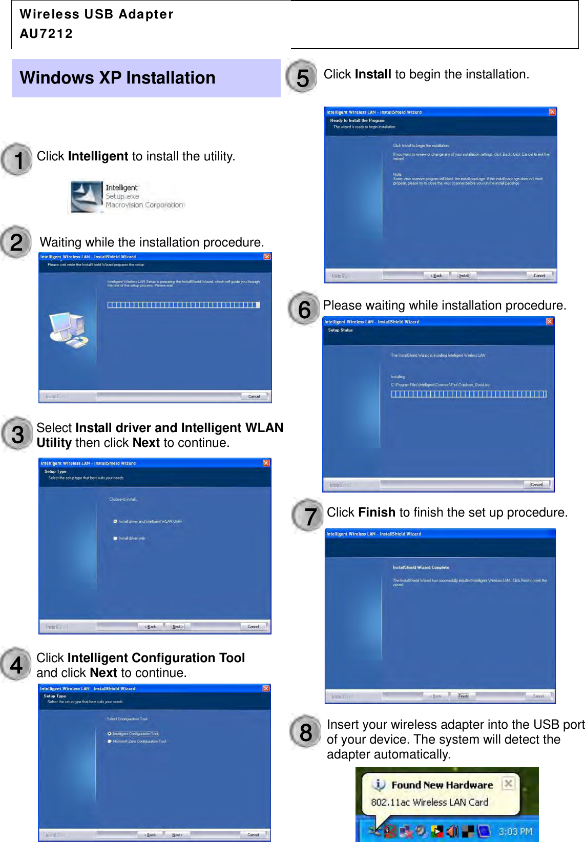                                         AU7212 Wireless Adapter  Q u i c k  I n s ta l l  G u i d eSelect Install driver and Intelligent WLAN Utility then click Next to continue. Windows XP Installation 1  Click Intelligent to install the utility. 2  Waiting while the installation procedure. 3 4  Click Intelligent Configuration Tool and clickNextto continue.5  Click Install to begin the installation. 6 7 Please waiting while installation procedure. Click Finish to finish the set up procedure.8  Insert your wireless adapter into the USB port of your device. The system will detect the adapter automatically.  Wireless USB Adapter  AU7212 