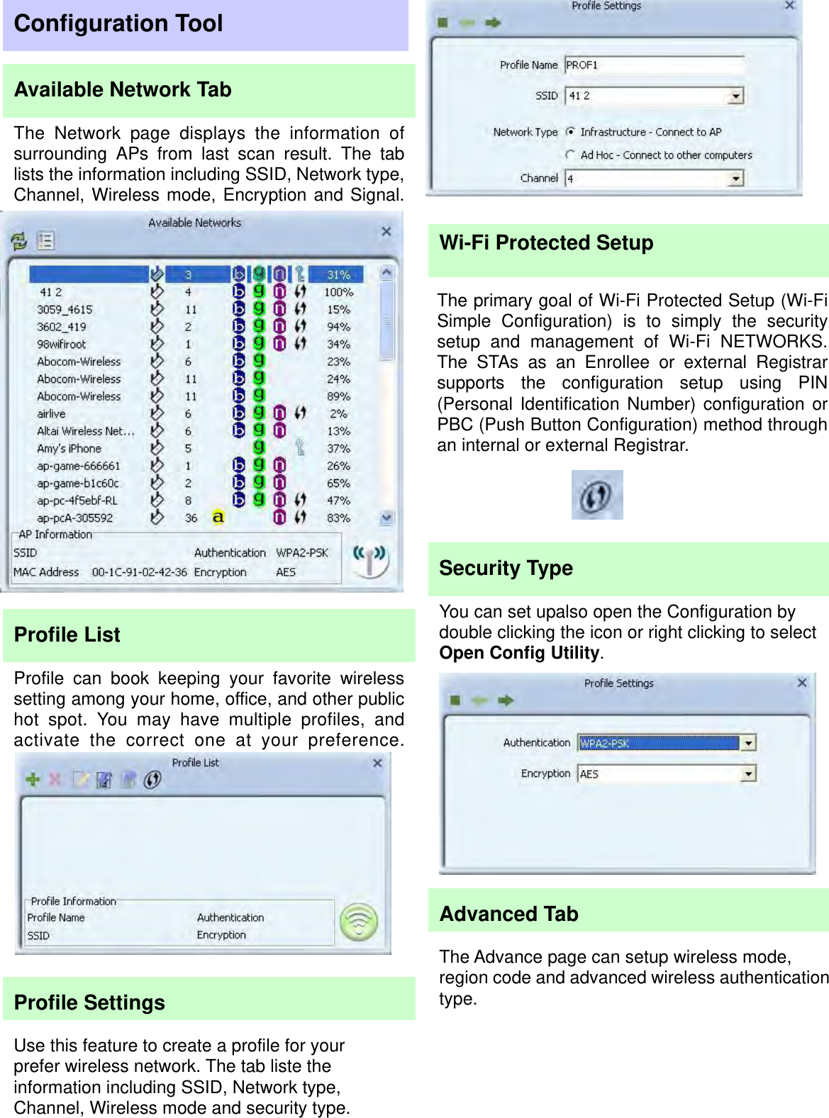                                                                                                                                        You can set upalso open the Configuration by double clicking the icon or right clicking to select Open Config Utility. Profile List Profile can book keeping your favorite wirelesssetting among your home, office, and other publichot spot. You may have multiple profiles, andactivate the correct one at your preference.Available Network Tab The Network page displays the information ofsurrounding APs from last scan result. The tablists the information including SSID, Network type,Channel, Wireless mode, Encryption and Signal. The primary goal of Wi-Fi Protected Setup (Wi-Fi Simple Configuration) is to simply the securitysetup and management of Wi-Fi NETWORKS. The STAs as an Enrollee or external Registrar supports the configuration setup using PIN(Personal Identification Number) configuration orPBC (Push Button Configuration) method throughan internal or external Registrar. Configuration Tool The Network page displays the information ofsurrounding APs from last scan result. The tablists the information including SSID, Network type,Channel, Wireless mode, Encryption and Signal.Profile Settings Use this feature to create a profile for your prefer wireless network. The tab liste the information including SSID, Network type, Channel, Wireless mode and security type. Wi-Fi Protected Setup Security Type Advanced Tab The Advance page can setup wireless mode, region code and advanced wireless authenticationtype.  