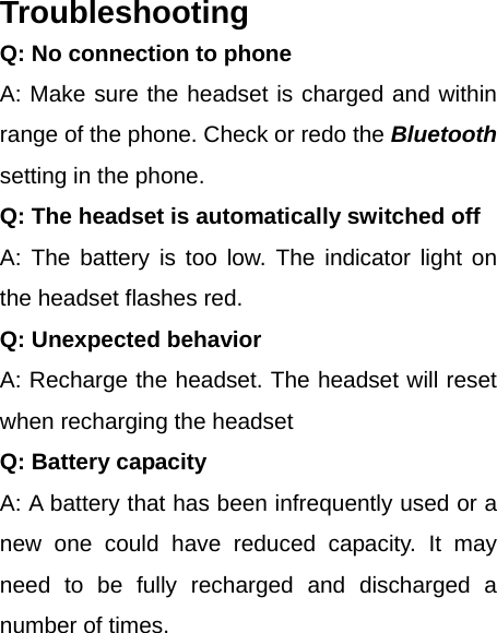 Troubleshooting Q: No connection to phone A: Make sure the headset is charged and within range of the phone. Check or redo the Bluetooth setting in the phone. Q: The headset is automatically switched off A: The battery is too low. The indicator light on the headset flashes red. Q: Unexpected behavior A: Recharge the headset. The headset will reset when recharging the headset Q: Battery capacity A: A battery that has been infrequently used or a new one could have reduced capacity. It may need to be fully recharged and discharged a number of times. 