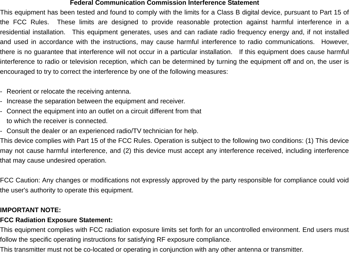 Federal Communication Commission Interference Statement This equipment has been tested and found to comply with the limits for a Class B digital device, pursuant to Part 15 of the FCC Rules.  These limits are designed to provide reasonable protection against harmful interference in a residential installation.  This equipment generates, uses and can radiate radio frequency energy and, if not installed and used in accordance with the instructions, may cause harmful interference to radio communications.  However, there is no guarantee that interference will not occur in a particular installation.    If this equipment does cause harmful interference to radio or television reception, which can be determined by turning the equipment off and on, the user is encouraged to try to correct the interference by one of the following measures:  -  Reorient or relocate the receiving antenna. -  Increase the separation between the equipment and receiver. -  Connect the equipment into an outlet on a circuit different from that to which the receiver is connected. -  Consult the dealer or an experienced radio/TV technician for help. This device complies with Part 15 of the FCC Rules. Operation is subject to the following two conditions: (1) This device may not cause harmful interference, and (2) this device must accept any interference received, including interference that may cause undesired operation.  FCC Caution: Any changes or modifications not expressly approved by the party responsible for compliance could void the user&apos;s authority to operate this equipment.  IMPORTANT NOTE: FCC Radiation Exposure Statement: This equipment complies with FCC radiation exposure limits set forth for an uncontrolled environment. End users must follow the specific operating instructions for satisfying RF exposure compliance. This transmitter must not be co-located or operating in conjunction with any other antenna or transmitter. 