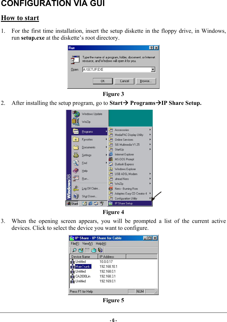  CONFIGURATION VIA GUI How to start 1.  For the first time installation, insert the setup diskette in the floppy drive, in Windows, run setup.exe at the diskette’s root directory.  Figure 3 2.  After installing the setup program, go to StartÆ ProgramsÆIP Share Setup.   Figure 4 3.  When the opening screen appears, you will be prompted a list of the current active devices. Click to select the device you want to configure.   Figure 5 - 6 - 