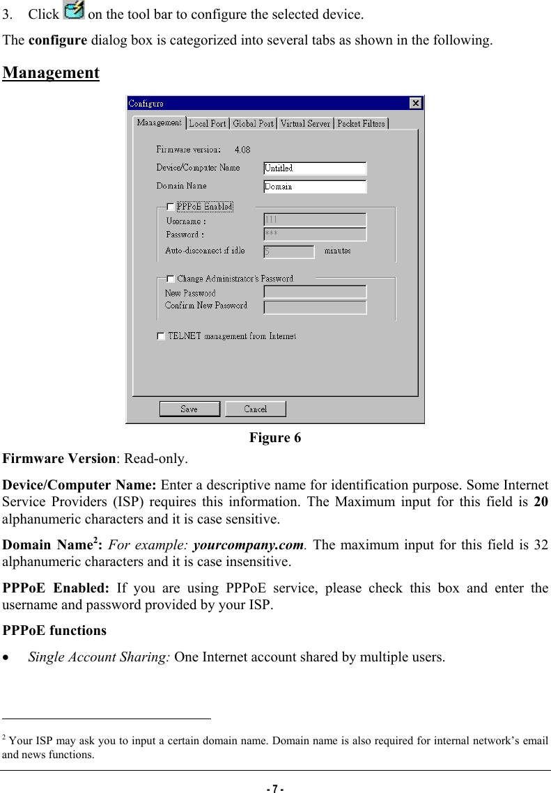  3. Click   on the tool bar to configure the selected device. The configure dialog box is categorized into several tabs as shown in the following. Management  Figure 6 Firmware Version: Read-only.  Device/Computer Name: Enter a descriptive name for identification purpose. Some Internet Service Providers (ISP) requires this information. The Maximum input for this field is 20 alphanumeric characters and it is case sensitive. Domain Name2:  For example: yourcompany.com. The maximum input for this field is 32 alphanumeric characters and it is case insensitive. PPPoE Enabled: If you are using PPPoE service, please check this box and enter the username and password provided by your ISP.  PPPoE functions •  Single Account Sharing: One Internet account shared by multiple users.                                                            2 Your ISP may ask you to input a certain domain name. Domain name is also required for internal network’s email and news functions. - 7 - 