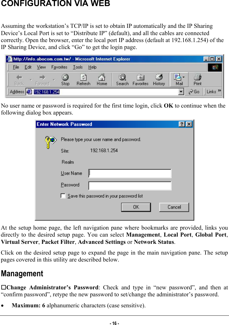  CONFIGURATION VIA WEB   Assuming the workstation’s TCP/IP is set to obtain IP automatically and the IP Sharing Device’s Local Port is set to “Distribute IP” (default), and all the cables are connected correctly. Open the browser, enter the local port IP address (default at 192.168.1.254) of the IP Sharing Device, and click “Go” to get the login page.   No user name or password is required for the first time login, click OK to continue when the following dialog box appears.   At the setup home page, the left navigation pane where bookmarks are provided, links you directly to the desired setup page. You can select Management, Local Port, Global Port, Virtual Server, Packet Filter, Advanced Settings or Network Status. Click on the desired setup page to expand the page in the main navigation pane. The setup pages covered in this utility are described below.  Management Change Administrator’s Password: Check and type in “new password”, and then at “confirm password”, retype the new password to set/change the administrator’s password.  •  Maximum: 6 alphanumeric characters (case sensitive). - 16 - 