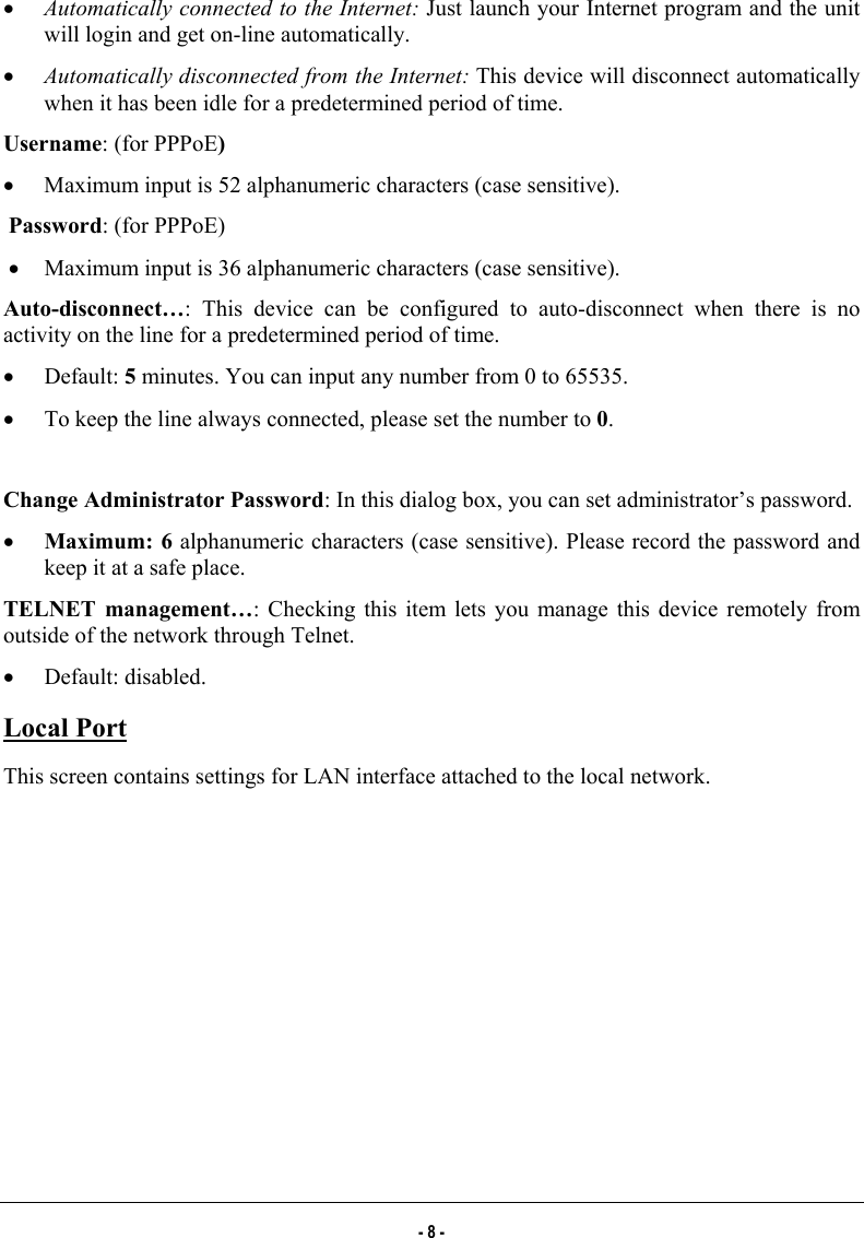  •  Automatically connected to the Internet: Just launch your Internet program and the unit will login and get on-line automatically.   •  Automatically disconnected from the Internet: This device will disconnect automatically when it has been idle for a predetermined period of time. Username: (for PPPoE) •  Maximum input is 52 alphanumeric characters (case sensitive). Password: (for PPPoE) •  Maximum input is 36 alphanumeric characters (case sensitive). Auto-disconnect…: This device can be configured to auto-disconnect when there is no activity on the line for a predetermined period of time. •  Default: 5 minutes. You can input any number from 0 to 65535. •  To keep the line always connected, please set the number to 0.  Change Administrator Password: In this dialog box, you can set administrator’s password.  •  Maximum: 6 alphanumeric characters (case sensitive). Please record the password and keep it at a safe place. TELNET management…: Checking this item lets you manage this device remotely from outside of the network through Telnet.  •  Default: disabled. Local Port This screen contains settings for LAN interface attached to the local network. - 8 - 