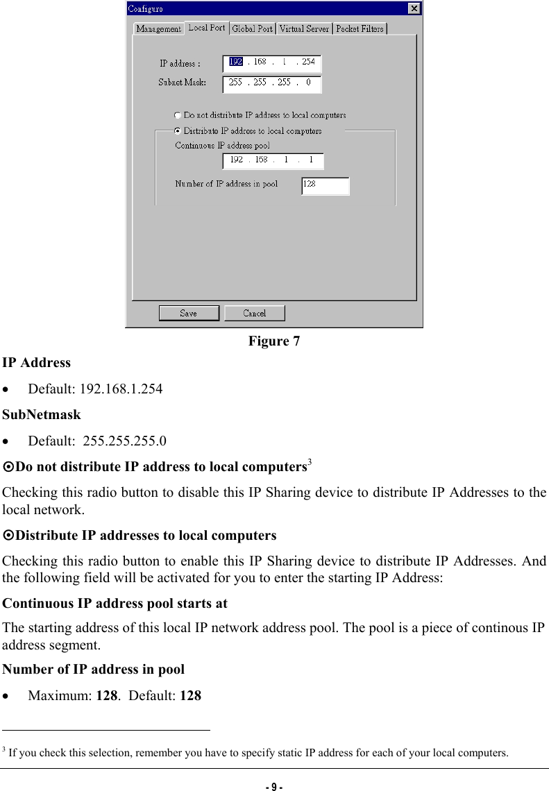   Figure 7 IP Address •  Default: 192.168.1.254 SubNetmask •  Default:  255.255.255.0 ~Do not distribute IP address to local computers3 Checking this radio button to disable this IP Sharing device to distribute IP Addresses to the local network. ~Distribute IP addresses to local computers Checking this radio button to enable this IP Sharing device to distribute IP Addresses. And the following field will be activated for you to enter the starting IP Address:  Continuous IP address pool starts at The starting address of this local IP network address pool. The pool is a piece of continous IP address segment. Number of IP address in pool •  Maximum: 128.  Default: 128                                                            3 If you check this selection, remember you have to specify static IP address for each of your local computers. - 9 - 