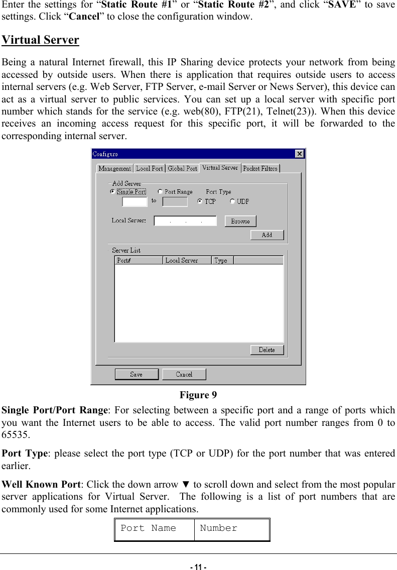  Enter the settings for “Static Route #1” or “Static Route #2”, and click “SAVE” to save settings. Click “Cancel” to close the configuration window. Virtual Server Being a natural Internet firewall, this IP Sharing device protects your network from being accessed by outside users. When there is application that requires outside users to access internal servers (e.g. Web Server, FTP Server, e-mail Server or News Server), this device can act as a virtual server to public services. You can set up a local server with specific port number which stands for the service (e.g. web(80), FTP(21), Telnet(23)). When this device receives an incoming access request for this specific port, it will be forwarded to the corresponding internal server.  Figure 9 Single Port/Port Range: For selecting between a specific port and a range of ports which you want the Internet users to be able to access. The valid port number ranges from 0 to 65535. Port Type: please select the port type (TCP or UDP) for the port number that was entered earlier. Well Known Port: Click the down arrow ▼ to scroll down and select from the most popular server applications for Virtual Server.  The following is a list of port numbers that are commonly used for some Internet applications.  Port Name  Number - 11 - 