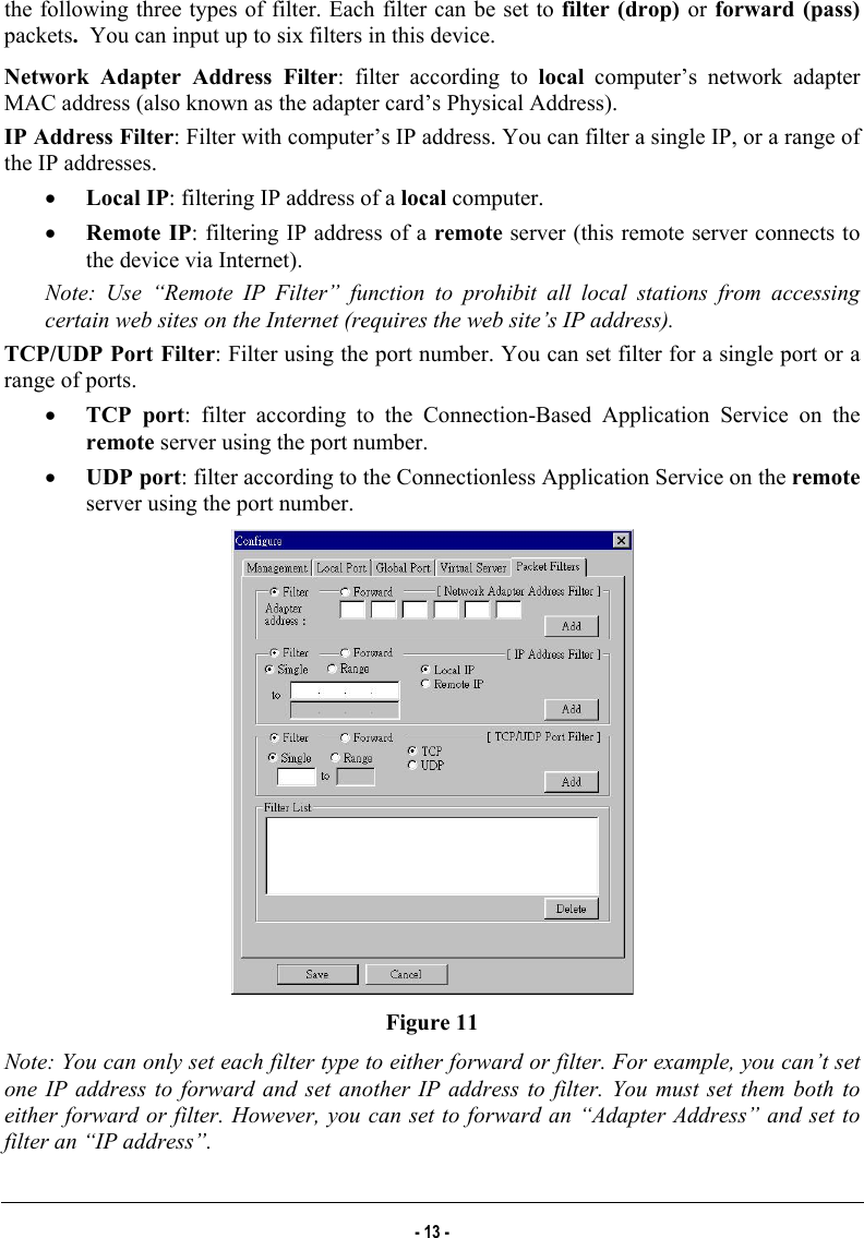  the following three types of filter. Each filter can be set to filter (drop)  or forward (pass) packets.  You can input up to six filters in this device. Network Adapter Address Filter: filter according to local computer’s network adapter MAC address (also known as the adapter card’s Physical Address). IP Address Filter: Filter with computer’s IP address. You can filter a single IP, or a range of the IP addresses. •  Local IP: filtering IP address of a local computer. •  Remote IP: filtering IP address of a remote server (this remote server connects to the device via Internet). Note: Use “Remote IP Filter” function to prohibit all local stations from accessing certain web sites on the Internet (requires the web site’s IP address). TCP/UDP Port Filter: Filter using the port number. You can set filter for a single port or a range of ports. •  TCP port: filter according to the Connection-Based Application Service on the remote server using the port number. •  UDP port: filter according to the Connectionless Application Service on the remote server using the port number.  Figure 11 Note: You can only set each filter type to either forward or filter. For example, you can’t set one IP address to forward and set another IP address to filter. You must set them both to either forward or filter. However, you can set to forward an “Adapter Address” and set to filter an “IP address”. - 13 - 