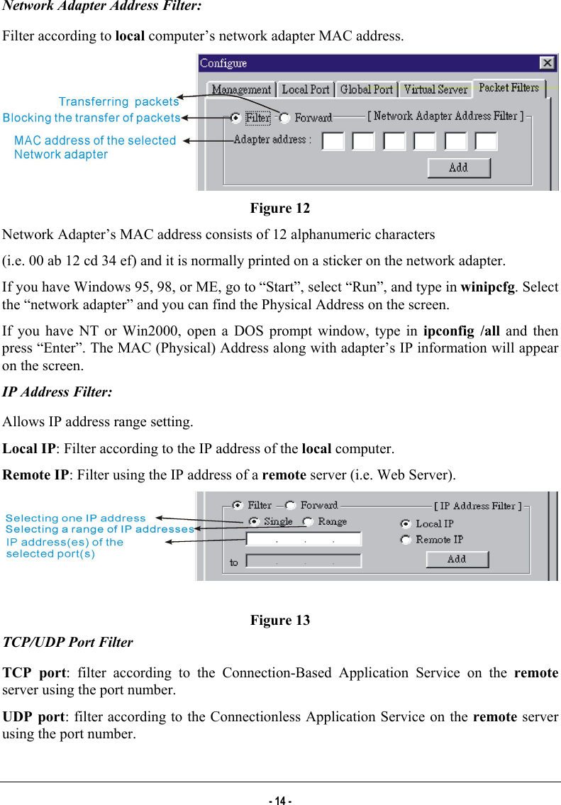  Network Adapter Address Filter: Filter according to local computer’s network adapter MAC address.  Figure 12 Network Adapter’s MAC address consists of 12 alphanumeric characters (i.e. 00 ab 12 cd 34 ef) and it is normally printed on a sticker on the network adapter. If you have Windows 95, 98, or ME, go to “Start”, select “Run”, and type in winipcfg. Select the “network adapter” and you can find the Physical Address on the screen. If you have NT or Win2000, open a DOS prompt window, type in ipconfig /all and then press “Enter”. The MAC (Physical) Address along with adapter’s IP information will appear on the screen. IP Address Filter: Allows IP address range setting. Local IP: Filter according to the IP address of the local computer. Remote IP: Filter using the IP address of a remote server (i.e. Web Server).   Figure 13 TCP/UDP Port Filter TCP port: filter according to the Connection-Based Application Service on the remote server using the port number. UDP port: filter according to the Connectionless Application Service on the remote server using the port number. - 14 - 