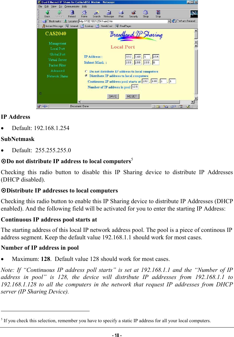    IP Address •  Default: 192.168.1.254 SubNetmask •  Default:  255.255.255.0 ~Do not distribute IP address to local computers5 Checking this radio button to disable this IP Sharing device to distribute IP Addresses (DHCP disabled). ~Distribute IP addresses to local computers Checking this radio button to enable this IP Sharing device to distribute IP Addresses (DHCP enabled). And the following field will be activated for you to enter the starting IP Address:  Continuous IP address pool starts at The starting address of this local IP network address pool. The pool is a piece of continous IP address segment. Keep the default value 192.168.1.1 should work for most cases. Number of IP address in pool •  Maximum: 128.  Default value 128 should work for most cases. Note: If “Continuous IP address poll starts” is set at 192.168.1.1 and the “Number of IP address in pool” is 128, the device will distribute IP addresses from 192.168.1.1 to 192.168.1.128 to all the computers in the network that request IP addresses from DHCP server (IP Sharing Device).                                                            5 If you check this selection, remember you have to specify a static IP address for all your local computers. - 18 - 