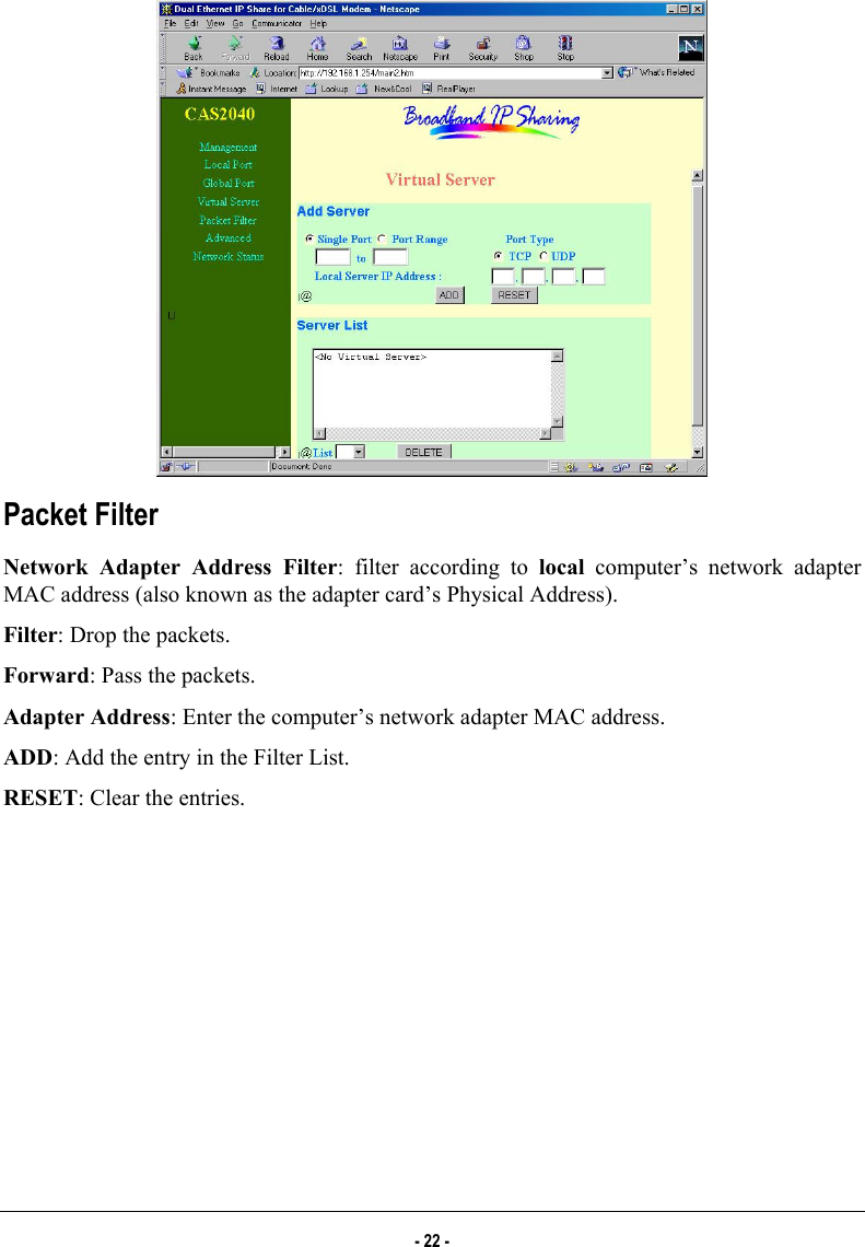    Packet Filter Network Adapter Address Filter: filter according to local computer’s network adapter MAC address (also known as the adapter card’s Physical Address). Filter: Drop the packets. Forward: Pass the packets. Adapter Address: Enter the computer’s network adapter MAC address.  ADD: Add the entry in the Filter List.  RESET: Clear the entries. - 22 - 