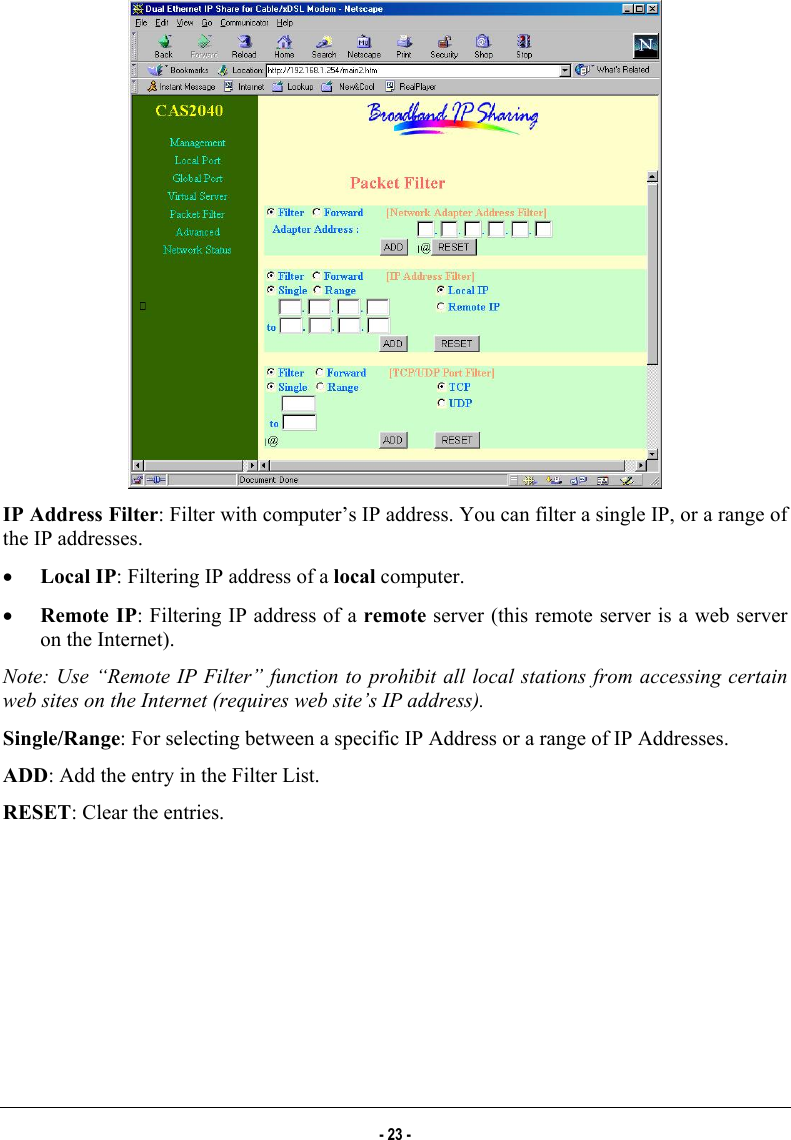   IP Address Filter: Filter with computer’s IP address. You can filter a single IP, or a range of the IP addresses. •  Local IP: Filtering IP address of a local computer. •  Remote IP: Filtering IP address of a remote server (this remote server is a web server on the Internet). Note: Use “Remote IP Filter” function to prohibit all local stations from accessing certain web sites on the Internet (requires web site’s IP address). Single/Range: For selecting between a specific IP Address or a range of IP Addresses. ADD: Add the entry in the Filter List.  RESET: Clear the entries.  - 23 - 