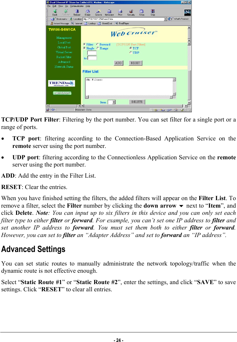   TCP/UDP Port Filter: Filtering by the port number. You can set filter for a single port or a range of ports. •  TCP port: filtering according to the Connection-Based Application Service on the remote server using the port number. •  UDP port: filtering according to the Connectionless Application Service on the remote server using the port number. ADD: Add the entry in the Filter List.  RESET: Clear the entries. When you have finished setting the filters, the added filters will appear on the Filter List. To remove a filter, select the Filter number by clicking the down arrow  next to “Item”, and click Delete. Note: You can input up to six filters in this device and you can only set each filter type to either filter or forward. For example, you can’t set one IP address to filter and set another IP address to forward. You must set them both to either filter or forward. However, you can set to filter an “Adapter Address” and set to forward an “IP address”. Advanced Settings You can set static routes to manually administrate the network topology/traffic when the dynamic route is not effective enough. Select “Static Route #1” or “Static Route #2”, enter the settings, and click “SAVE” to save settings. Click “RESET” to clear all entries. - 24 - 