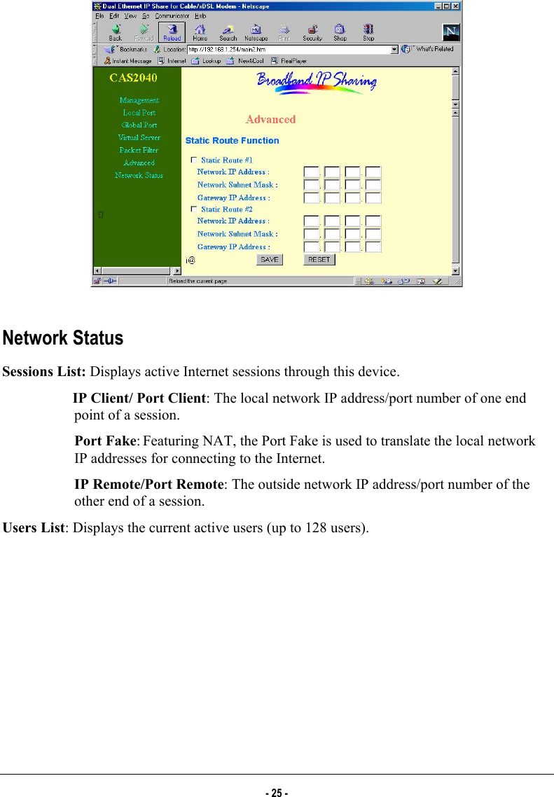    Network Status Sessions List: Displays active Internet sessions through this device.  IP Client/ Port Client: The local network IP address/port number of one end point of a session.   Port Fake: Featuring NAT, the Port Fake is used to translate the local network IP addresses for connecting to the Internet.   IP Remote/Port Remote: The outside network IP address/port number of the other end of a session.  Users List: Displays the current active users (up to 128 users). - 25 - 