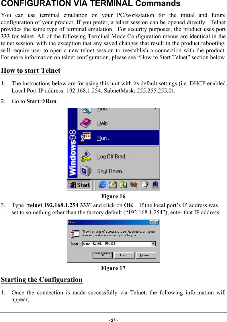  CONFIGURATION VIA TERMINAL Commands You can use terminal emulation on your PC/workstation for the initial and future configuration of your product. If you prefer, a telnet session can be opened directly.  Telnet provides the same type of terminal emulation.  For security purposes, the product uses port 333 for telnet. All of the following Terminal Mode Configuration menus are identical in the telnet session, with the exception that any saved changes that result in the product rebooting, will require user to open a new telnet session to reestablish a connection with the product. For more information on telnet configuration, please see “How to Start Telnet” section below How to start Telnet 1.  The instructions below are for using this unit with its default settings (i.e. DHCP enabled, Local Port IP address: 192.168.1.254, SubnetMask: 255.255.255.0). 2. Go to StartÆRun.   Figure 16 3. Type “telnet 192.168.1.254 333” and click on OK.   If the local port’s IP address was set to something other than the factory default (“192.168.1.254”), enter that IP address.  Figure 17 Starting the Configuration 1.  Once the connection is made successfully via Telnet, the following information will appear,  - 27 - 