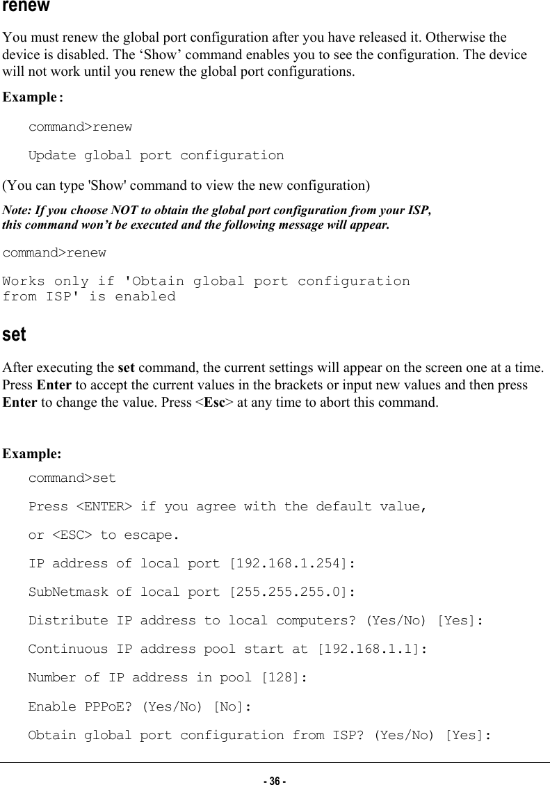  renew You must renew the global port configuration after you have released it. Otherwise the device is disabled. The ‘Show’ command enables you to see the configuration. The device will not work until you renew the global port configurations. Example: command&gt;renew Update global port configuration (You can type &apos;Show&apos; command to view the new configuration) Note: If you choose NOT to obtain the global port configuration from your ISP, this command won’t be executed and the following message will appear. command&gt;renew Works only if &apos;Obtain global port configuration from ISP&apos; is enabled set After executing the set command, the current settings will appear on the screen one at a time. Press Enter to accept the current values in the brackets or input new values and then press Enter to change the value. Press &lt;Esc&gt; at any time to abort this command.    Example: command&gt;set Press &lt;ENTER&gt; if you agree with the default value, or &lt;ESC&gt; to escape. IP address of local port [192.168.1.254]: SubNetmask of local port [255.255.255.0]: Distribute IP address to local computers? (Yes/No) [Yes]: Continuous IP address pool start at [192.168.1.1]: Number of IP address in pool [128]: Enable PPPoE? (Yes/No) [No]: Obtain global port configuration from ISP? (Yes/No) [Yes]: - 36 - 