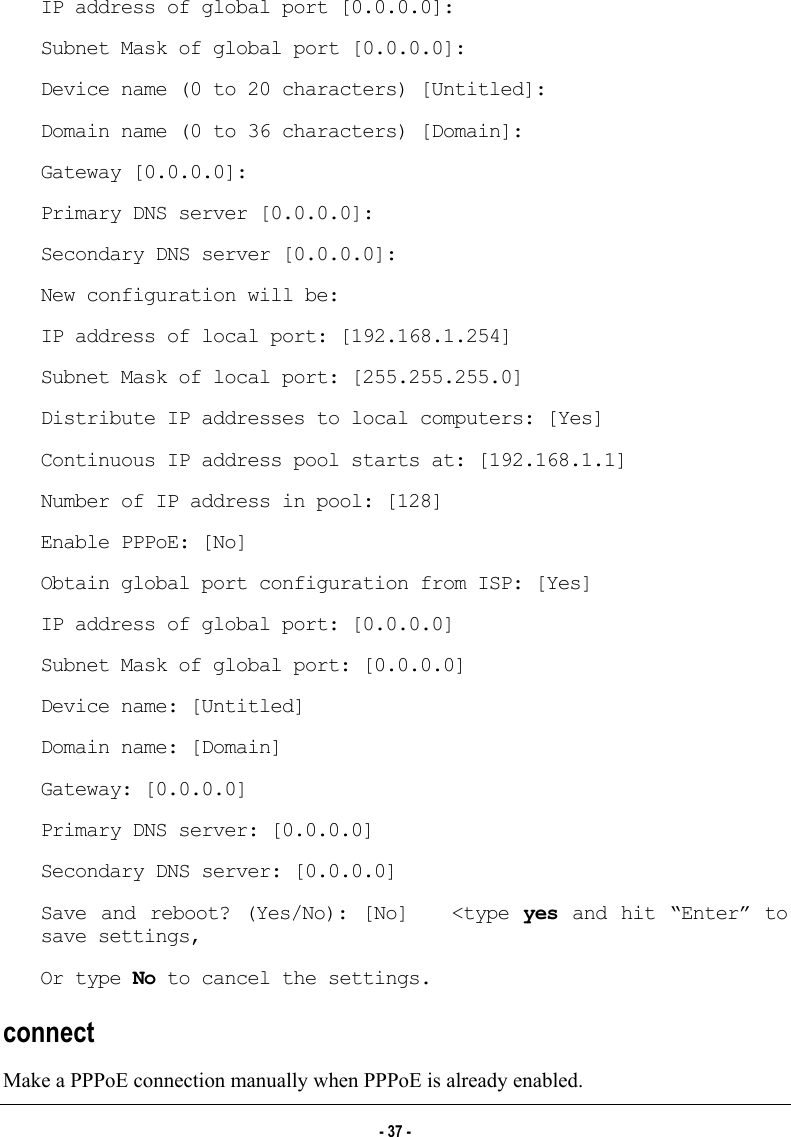  IP address of global port [0.0.0.0]: Subnet Mask of global port [0.0.0.0]: Device name (0 to 20 characters) [Untitled]: Domain name (0 to 36 characters) [Domain]: Gateway [0.0.0.0]: Primary DNS server [0.0.0.0]: Secondary DNS server [0.0.0.0]: New configuration will be: IP address of local port: [192.168.1.254] Subnet Mask of local port: [255.255.255.0] Distribute IP addresses to local computers: [Yes] Continuous IP address pool starts at: [192.168.1.1] Number of IP address in pool: [128] Enable PPPoE: [No] Obtain global port configuration from ISP: [Yes] IP address of global port: [0.0.0.0] Subnet Mask of global port: [0.0.0.0] Device name: [Untitled] Domain name: [Domain] Gateway: [0.0.0.0] Primary DNS server: [0.0.0.0] Secondary DNS server: [0.0.0.0] Save and reboot? (Yes/No): [No]   &lt;type yes and hit “Enter” to save settings, Or type No to cancel the settings. connect   Make a PPPoE connection manually when PPPoE is already enabled.  - 37 - 