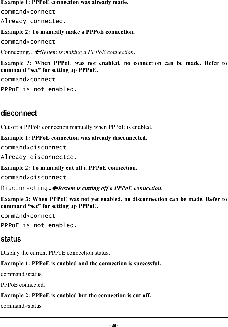  Example 1: PPPoE connection was already made. command&gt;connect Already connected. Example 2: To manually make a PPPoE connection. command&gt;connect Connecting…ÍSystem is making a PPPoE connection. Example 3: When PPPoE was not enabled, no connection can be made. Refer to command “set” for setting up PPPoE. command&gt;connect PPPoE is not enabled.   disconnect Cut off a PPPoE connection manually when PPPoE is enabled.  Example 1: PPPoE connection was already disconnected. command&gt;disconnect Already disconnected. Example 2: To manually cut off a PPPoE connection. command&gt;disconnect Disconnecting…ÍSystem is cutting off a PPPoE connection. Example 3: When PPPoE was not yet enabled, no disconnection can be made. Refer to command “set” for setting up PPPoE.  command&gt;connect PPPoE is not enabled.  status Display the current PPPoE connection status.  Example 1: PPPoE is enabled and the connection is successful.  command&gt;status PPPoE connected. Example 2: PPPoE is enabled but the connection is cut off. command&gt;status - 38 - 