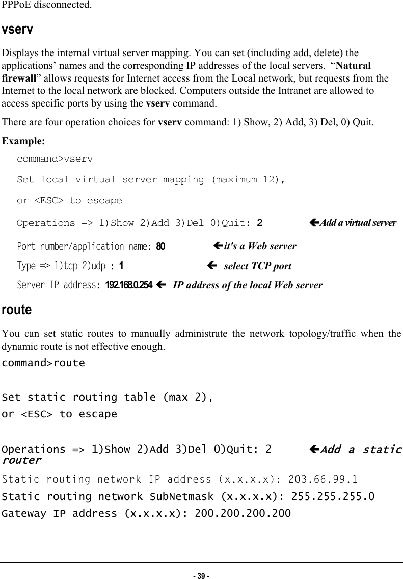  PPPoE disconnected. vserv Displays the internal virtual server mapping. You can set (including add, delete) the applications’ names and the corresponding IP addresses of the local servers.  “Natural firewall” allows requests for Internet access from the Local network, but requests from the Internet to the local network are blocked. Computers outside the Intranet are allowed to access specific ports by using the vserv command. There are four operation choices for vserv command: 1) Show, 2) Add, 3) Del, 0) Quit. Example:  command&gt;vserv Set local virtual server mapping (maximum 12), or &lt;ESC&gt; to escape Operations =&gt; 1)Show 2)Add 3)Del 0)Quit: 2  ÍAdd a virtual server Port number/application name: 80  Íit&apos;s a Web server Type =&gt; 1)tcp 2)udp : 1  Í select TCP port Server IP address: 192.168.0.254 Í IP address of the local Web server route  You can set static routes to manually administrate the network topology/traffic when the dynamic route is not effective enough. command&gt;route  Set static routing table (max 2), or &lt;ESC&gt; to escape  Operations =&gt; 1)Show 2)Add 3)Del 0)Quit: 2  ÍAdd a static router Static routing network IP address (x.x.x.x): 203.66.99.1 Static routing network SubNetmask (x.x.x.x): 255.255.255.0 Gateway IP address (x.x.x.x): 200.200.200.200  - 39 - 