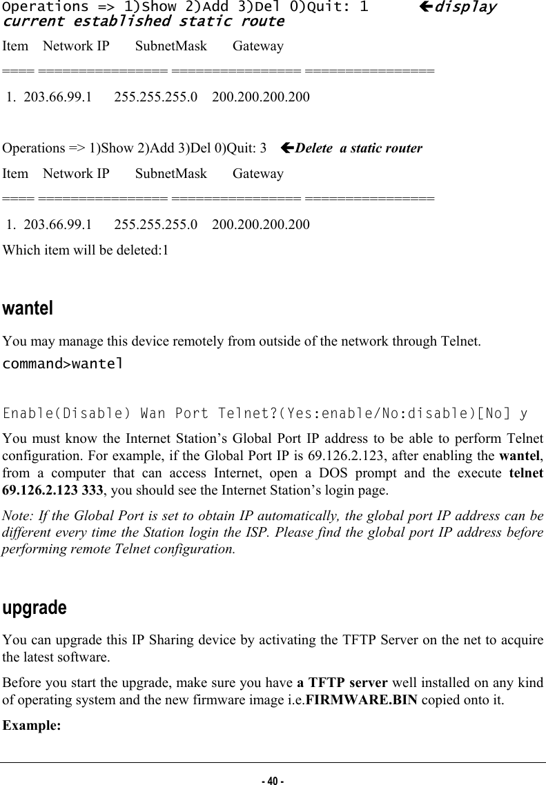  Operations =&gt; 1)Show 2)Add 3)Del 0)Quit: 1  Ídisplay current established static route Item    Network IP       SubnetMask       Gateway ==== ================ ================ ================  1.  203.66.99.1      255.255.255.0    200.200.200.200  Operations =&gt; 1)Show 2)Add 3)Del 0)Quit: 3  ÍDelete  a static router Item    Network IP       SubnetMask       Gateway ==== ================ ================ ================  1.  203.66.99.1      255.255.255.0    200.200.200.200 Which item will be deleted:1  wantel  You may manage this device remotely from outside of the network through Telnet. command&gt;wantel  Enable(Disable) Wan Port Telnet?(Yes:enable/No:disable)[No] y You must know the Internet Station’s Global Port IP address to be able to perform Telnet configuration. For example, if the Global Port IP is 69.126.2.123, after enabling the wantel, from a computer that can access Internet, open a DOS prompt and the execute telnet 69.126.2.123 333, you should see the Internet Station’s login page. Note: If the Global Port is set to obtain IP automatically, the global port IP address can be different every time the Station login the ISP. Please find the global port IP address before performing remote Telnet configuration.  upgrade You can upgrade this IP Sharing device by activating the TFTP Server on the net to acquire the latest software. Before you start the upgrade, make sure you have a TFTP server well installed on any kind of operating system and the new firmware image i.e.FIRMWARE.BIN copied onto it. Example:  - 40 - 