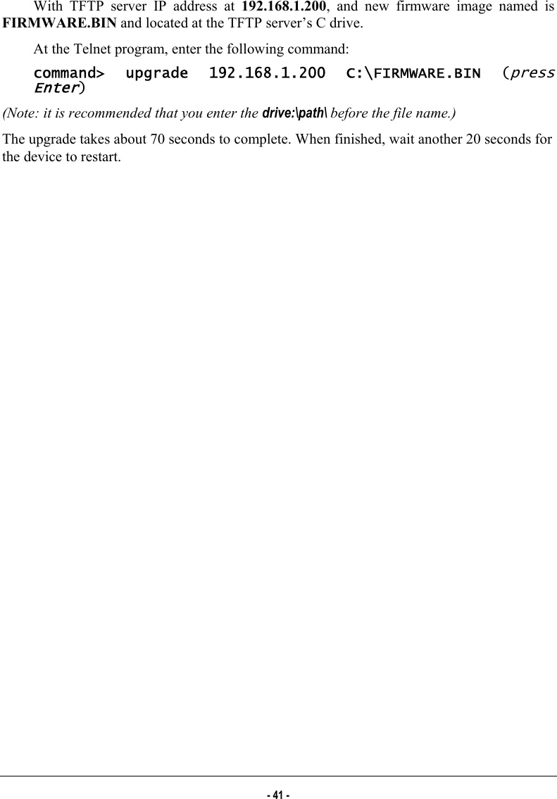  With TFTP server IP address at 192.168.1.200, and new firmware image named is FIRMWARE.BIN and located at the TFTP server’s C drive. At the Telnet program, enter the following command:  command&gt; upgrade 192.168.1.200 C:\FIRMWARE.BIN (press Enter) (Note: it is recommended that you enter the drive:\path\ before the file name.) The upgrade takes about 70 seconds to complete. When finished, wait another 20 seconds for the device to restart. - 41 - 