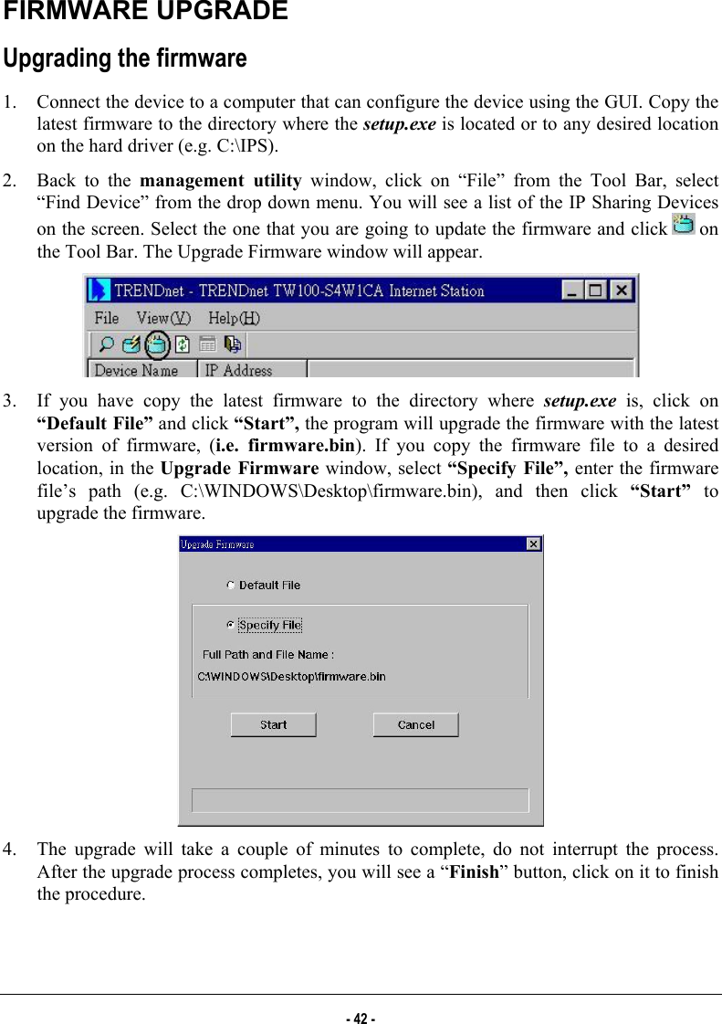  FIRMWARE UPGRADE  Upgrading the firmware 1.  Connect the device to a computer that can configure the device using the GUI. Copy the latest firmware to the directory where the setup.exe is located or to any desired location on the hard driver (e.g. C:\IPS). 2.  Back to the management utility window, click on “File” from the Tool Bar, select “Find Device” from the drop down menu. You will see a list of the IP Sharing Devices on the screen. Select the one that you are going to update the firmware and click   on the Tool Bar. The Upgrade Firmware window will appear.  3.  If you have copy the latest firmware to the directory where setup.exe is, click on “Default File” and click “Start”, the program will upgrade the firmware with the latest version of firmware, (i.e. firmware.bin). If you copy the firmware file to a desired location, in the Upgrade Firmware window, select “Specify File”, enter the firmware file’s path (e.g. C:\WINDOWS\Desktop\firmware.bin), and then click “Start”  to upgrade the firmware.  4.  The upgrade will take a couple of minutes to complete, do not interrupt the process. After the upgrade process completes, you will see a “Finish” button, click on it to finish the procedure. - 42 - 