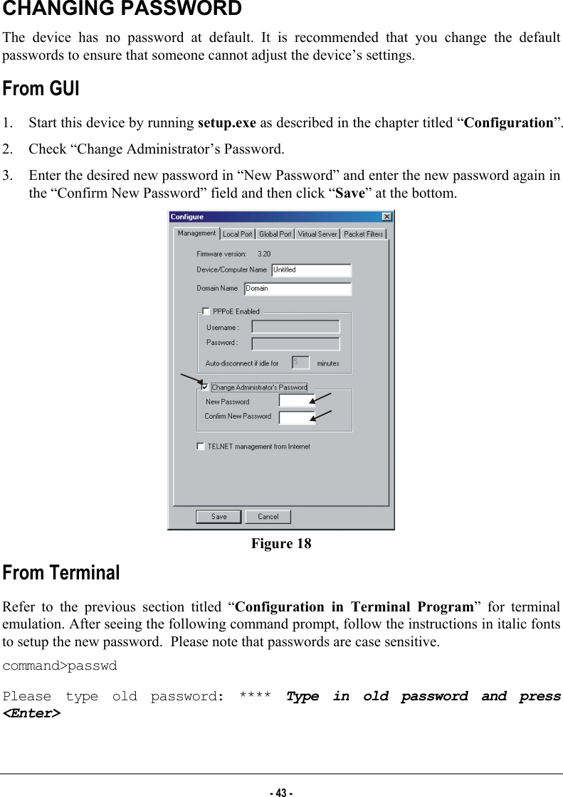  CHANGING PASSWORD The device has no password at default. It is recommended that you change the default passwords to ensure that someone cannot adjust the device’s settings. From GUI 1.  Start this device by running setup.exe as described in the chapter titled “Configuration”.  2.  Check “Change Administrator’s Password.  3.  Enter the desired new password in “New Password” and enter the new password again in the “Confirm New Password” field and then click “Save” at the bottom.  Figure 18 From Terminal Refer to the previous section titled “Configuration in Terminal Program” for terminal emulation. After seeing the following command prompt, follow the instructions in italic fonts to setup the new password.  Please note that passwords are case sensitive. command&gt;passwd Please type old password: **** Type in old password and press &lt;Enter&gt; - 43 - 