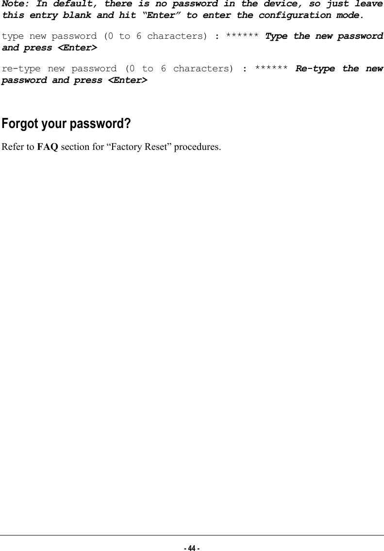  Note: In default, there is no password in the device, so just leave this entry blank and hit “Enter” to enter the configuration mode. type new password (0 to 6 characters) : ****** Type the new password and press &lt;Enter&gt; re-type new password (0 to 6 characters) : ****** Re-type the new password and press &lt;Enter&gt;  Forgot your password? Refer to FAQ section for “Factory Reset” procedures.  - 44 - 