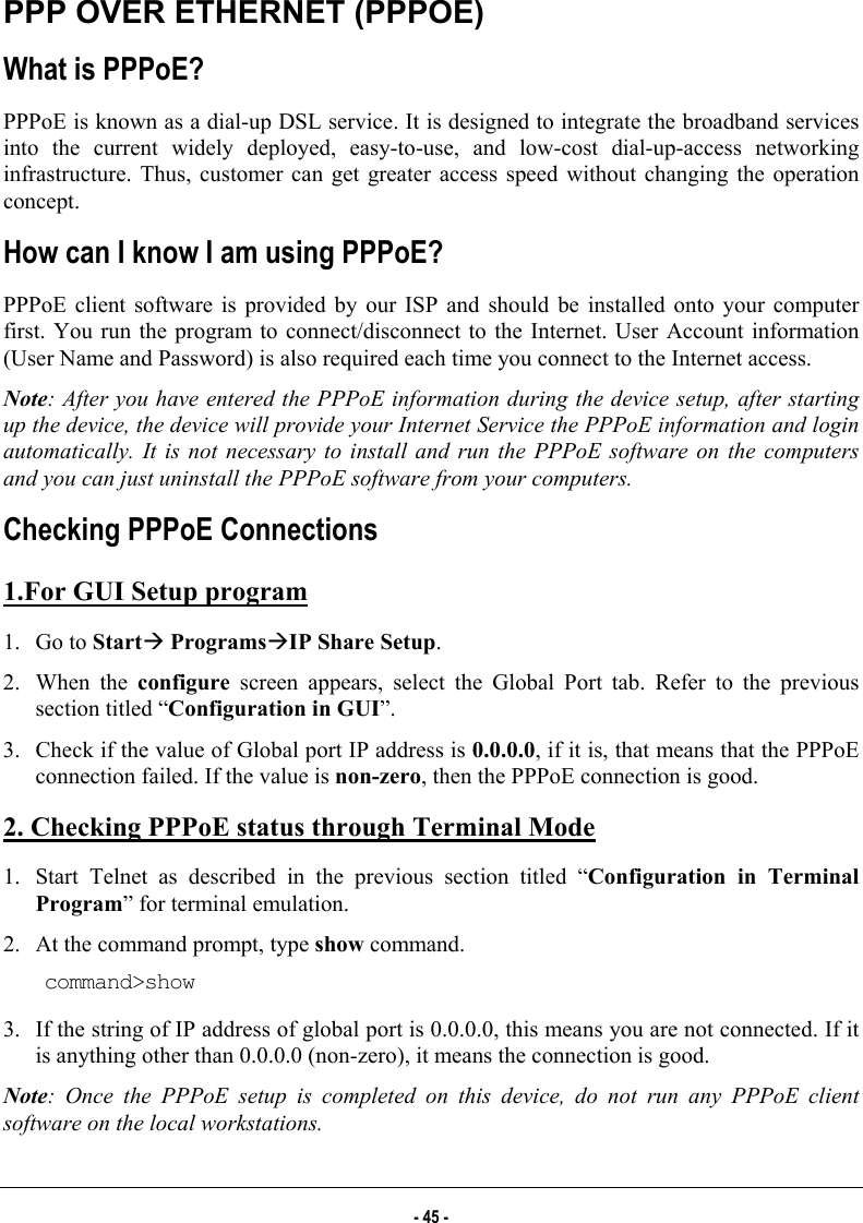  PPP OVER ETHERNET (PPPOE) What is PPPoE? PPPoE is known as a dial-up DSL service. It is designed to integrate the broadband services into the current widely deployed, easy-to-use, and low-cost dial-up-access networking infrastructure. Thus, customer can get greater access speed without changing the operation concept. How can I know I am using PPPoE? PPPoE client software is provided by our ISP and should be installed onto your computer first. You run the program to connect/disconnect to the Internet. User Account information (User Name and Password) is also required each time you connect to the Internet access. Note: After you have entered the PPPoE information during the device setup, after starting up the device, the device will provide your Internet Service the PPPoE information and login automatically. It is not necessary to install and run the PPPoE software on the computers and you can just uninstall the PPPoE software from your computers.  Checking PPPoE Connections 1.For GUI Setup program 1. Go to StartÆ ProgramsÆIP Share Setup.  2. When the configure screen appears, select the Global Port tab. Refer to the previous section titled “Configuration in GUI”.  3.  Check if the value of Global port IP address is 0.0.0.0, if it is, that means that the PPPoE connection failed. If the value is non-zero, then the PPPoE connection is good.  2. Checking PPPoE status through Terminal Mode 1.  Start Telnet as described in the previous section titled “Configuration in Terminal Program” for terminal emulation.  2.  At the command prompt, type show command.  command&gt;show 3.  If the string of IP address of global port is 0.0.0.0, this means you are not connected. If it is anything other than 0.0.0.0 (non-zero), it means the connection is good.  Note: Once the PPPoE setup is completed on this device, do not run any PPPoE client software on the local workstations. - 45 - 