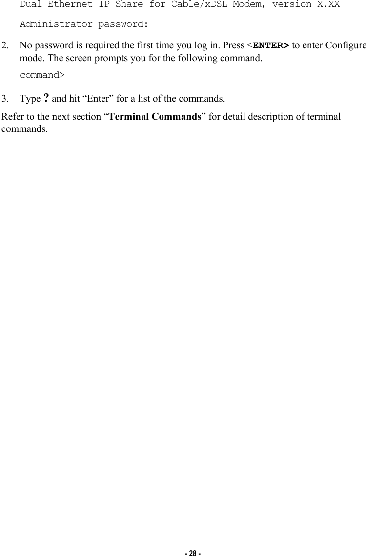  Dual Ethernet IP Share for Cable/xDSL Modem, version X.XX Administrator password: 2.  No password is required the first time you log in. Press &lt;ENTER&gt; to enter Configure mode. The screen prompts you for the following command. command&gt; 3. Type ? and hit “Enter” for a list of the commands.  Refer to the next section “Terminal Commands” for detail description of terminal commands. - 28 - 