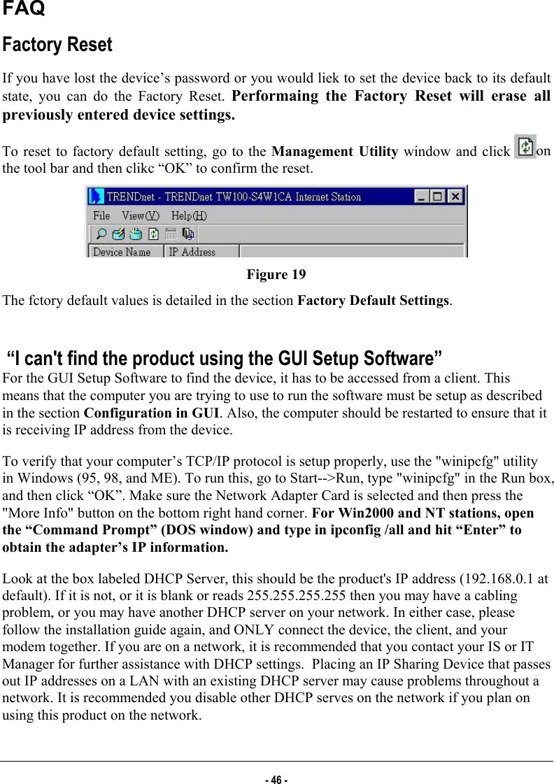  FAQ Factory Reset  If you have lost the device’s password or you would liek to set the device back to its default state, you can do the Factory Reset. Performaing the Factory Reset will erase all previously entered device settings. To reset to factory default setting, go to the Management Utility window and click  on the tool bar and then clikc “OK” to confirm the reset.  Figure 19 The fctory default values is detailed in the section Factory Default Settings.    “I can&apos;t find the product using the GUI Setup Software” For the GUI Setup Software to find the device, it has to be accessed from a client. This means that the computer you are trying to use to run the software must be setup as described in the section Configuration in GUI. Also, the computer should be restarted to ensure that it is receiving IP address from the device. To verify that your computer’s TCP/IP protocol is setup properly, use the &quot;winipcfg&quot; utility in Windows (95, 98, and ME). To run this, go to Start--&gt;Run, type &quot;winipcfg&quot; in the Run box, and then click “OK”. Make sure the Network Adapter Card is selected and then press the &quot;More Info&quot; button on the bottom right hand corner. For Win2000 and NT stations, open the “Command Prompt” (DOS window) and type in ipconfig /all and hit “Enter” to obtain the adapter’s IP information. Look at the box labeled DHCP Server, this should be the product&apos;s IP address (192.168.0.1 at default). If it is not, or it is blank or reads 255.255.255.255 then you may have a cabling problem, or you may have another DHCP server on your network. In either case, please follow the installation guide again, and ONLY connect the device, the client, and your modem together. If you are on a network, it is recommended that you contact your IS or IT Manager for further assistance with DHCP settings.  Placing an IP Sharing Device that passes out IP addresses on a LAN with an existing DHCP server may cause problems throughout a network. It is recommended you disable other DHCP serves on the network if you plan on using this product on the network. - 46 - 