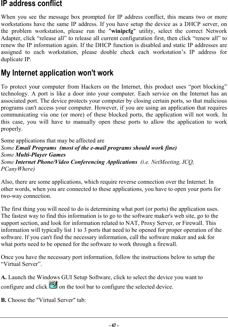  IP address conflict When you see the message box prompted for IP address conflict, this means two or more workstations have the same IP address. If you have setup the device as a DHCP server, on the problem workstation, please run the &quot;winipcfg&quot; utility, select the correct Network Adapter, click “release all” to release all current configuration first, then click “renew all” to renew the IP information again. If the DHCP function is disabled and static IP addresses are assigned to each workstation, please double check each workstation’s IP address for duplicate IP. My Internet application won&apos;t work To protect your computer from Hackers on the Internet, this product uses “port blocking” technology. A port is like a door into your computer. Each service on the Internet has an associated port. The device protects your computer by closing certain ports, so that malicious programs can&apos;t access your computer. However, if you are using an application that requires communicating via one (or more) of these blocked ports, the application will not work. In this case, you will have to manually open these ports to allow the application to work properly.  Some applications that may be affected are  Some Email Programs  (most of the e-mail programs should work fine) Some Multi-Player Games Some Internet Phone/Video Conferencing Applications  (i.e. NetMeeting, ICQ, PCanyWhere) Also, there are some applications, which require reverse connection over the Internet. In other words, when you are connected to these applications, you have to open your ports for two-way connection.  The first thing you will need to do is determining what port (or ports) the application uses. The fastest way to find this information is to go to the software maker&apos;s web site, go to the support section, and look for information related to NAT, Proxy Server, or Firewall. This information will typically list 1 to 3 ports that need to be opened for proper operation of the software. If you can&apos;t find the necessary information, call the software maker and ask for what ports need to be opened for the software to work through a firewall.  Once you have the necessary port information, follow the instructions below to setup the “Virtual Server”. A. Launch the Windows GUI Setup Software, click to select the device you want to configure and click   on the tool bar to configure the selected device. B. Choose the &quot;Virtual Server&quot; tab:  - 47 - 