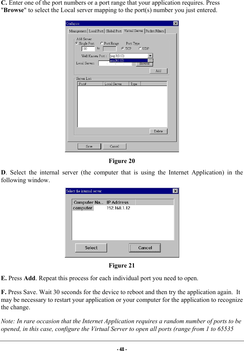  C. Enter one of the port numbers or a port range that your application requires. Press &quot;Browse&quot; to select the Local server mapping to the port(s) number you just entered.   Figure 20 D. Select the internal server (the computer that is using the Internet Application) in the following window.   Figure 21 E. Press Add. Repeat this process for each individual port you need to open.  F. Press Save. Wait 30 seconds for the device to reboot and then try the application again.  It may be necessary to restart your application or your computer for the application to recognize the change. Note: In rare occasion that the Internet Application requires a random number of ports to be opened, in this case, configure the Virtual Server to open all ports (range from 1 to 65535 - 48 - 