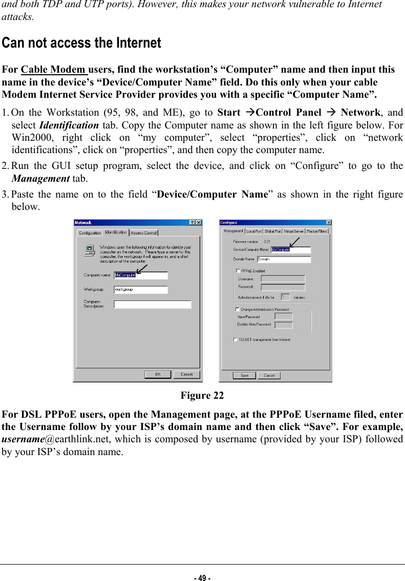  and both TDP and UTP ports). However, this makes your network vulnerable to Internet attacks. Can not access the Internet For Cable Modem users, find the workstation’s “Computer” name and then input this name in the device’s “Device/Computer Name” field. Do this only when your cable Modem Internet Service Provider provides you with a specific “Computer Name”. 1. On the Workstation (95, 98, and ME), go to Start ÆControl Panel Æ Network, and select Identification tab. Copy the Computer name as shown in the left figure below. For Win2000, right click on “my computer”, select “properties”, click on “network identifications”, click on “properties”, and then copy the computer name. 2. Run the GUI setup program, select the device, and click on “Configure” to go to the Management tab. 3. Paste the name on to the field “Device/Computer Name” as shown in the right figure below.         Figure 22 For DSL PPPoE users, open the Management page, at the PPPoE Username filed, enter the Username follow by your ISP’s domain name and then click “Save”. For example, username@earthlink.net, which is composed by username (provided by your ISP) followed by your ISP’s domain name. - 49 - 