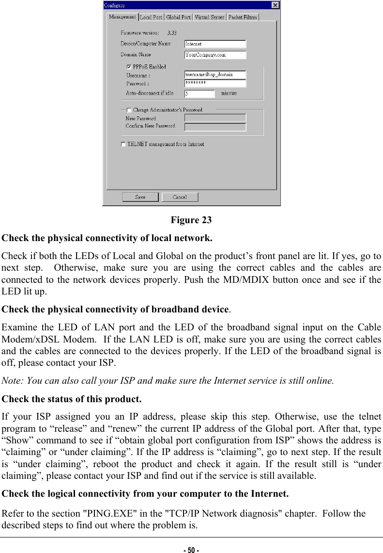   Figure 23 Check the physical connectivity of local network. Check if both the LEDs of Local and Global on the product’s front panel are lit. If yes, go to next step.  Otherwise, make sure you are using the correct cables and the cables are connected to the network devices properly. Push the MD/MDIX button once and see if the LED lit up. Check the physical connectivity of broadband device. Examine the LED of LAN port and the LED of the broadband signal input on the Cable Modem/xDSL Modem.  If the LAN LED is off, make sure you are using the correct cables and the cables are connected to the devices properly. If the LED of the broadband signal is off, please contact your ISP. Note: You can also call your ISP and make sure the Internet service is still online. Check the status of this product. If your ISP assigned you an IP address, please skip this step. Otherwise, use the telnet program to “release” and “renew” the current IP address of the Global port. After that, type “Show” command to see if “obtain global port configuration from ISP” shows the address is “claiming” or “under claiming”. If the IP address is “claiming”, go to next step. If the result is “under claiming”, reboot the product and check it again. If the result still is “under claiming”, please contact your ISP and find out if the service is still available. Check the logical connectivity from your computer to the Internet. Refer to the section &quot;PING.EXE&quot; in the &quot;TCP/IP Network diagnosis&quot; chapter.  Follow the described steps to find out where the problem is. - 50 - 