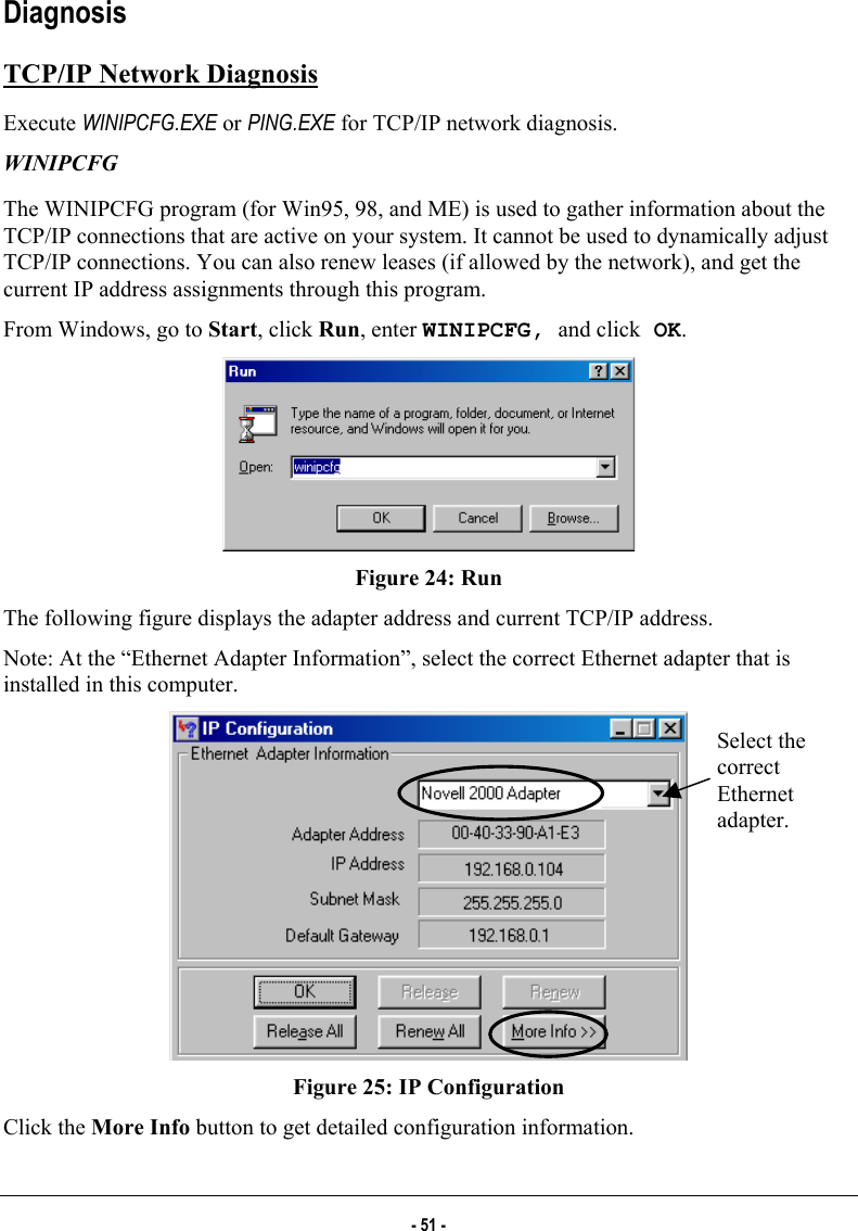  Diagnosis TCP/IP Network Diagnosis Execute WINIPCFG.EXE or PING.EXE for TCP/IP network diagnosis.  WINIPCFG The WINIPCFG program (for Win95, 98, and ME) is used to gather information about the TCP/IP connections that are active on your system. It cannot be used to dynamically adjust TCP/IP connections. You can also renew leases (if allowed by the network), and get the current IP address assignments through this program.  From Windows, go to Start, click Run, enter WINIPCFG, and click OK.  Figure 24: Run The following figure displays the adapter address and current TCP/IP address.  Note: At the “Ethernet Adapter Information”, select the correct Ethernet adapter that is installed in this computer.  Select the correct Ethernet adapter. Figure 25: IP Configuration Click the More Info button to get detailed configuration information. - 51 - 