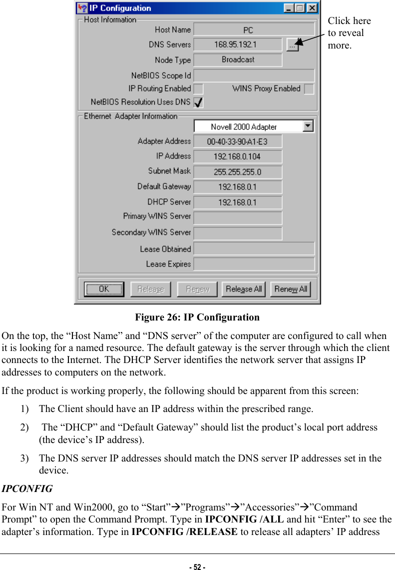   Click here to reveal more. Figure 26: IP Configuration On the top, the “Host Name” and “DNS server” of the computer are configured to call when it is looking for a named resource. The default gateway is the server through which the client connects to the Internet. The DHCP Server identifies the network server that assigns IP addresses to computers on the network.  If the product is working properly, the following should be apparent from this screen: 1)  The Client should have an IP address within the prescribed range. 2)   The “DHCP” and “Default Gateway” should list the product’s local port address (the device’s IP address). 3)  The DNS server IP addresses should match the DNS server IP addresses set in the device. IPCONFIG  For Win NT and Win2000, go to “Start”Æ”Programs”Æ”Accessories”Æ”Command Prompt” to open the Command Prompt. Type in IPCONFIG /ALL and hit “Enter” to see the adapter’s information. Type in IPCONFIG /RELEASE to release all adapters’ IP address - 52 - 