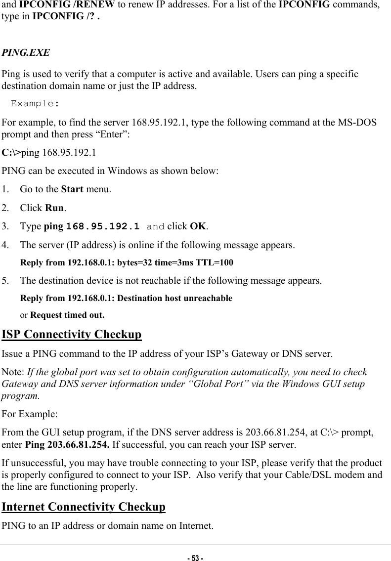  and IPCONFIG /RENEW to renew IP addresses. For a list of the IPCONFIG commands, type in IPCONFIG /? .  PING.EXE Ping is used to verify that a computer is active and available. Users can ping a specific destination domain name or just the IP address. Example: For example, to find the server 168.95.192.1, type the following command at the MS-DOS prompt and then press “Enter”: C:\&gt;ping 168.95.192.1 PING can be executed in Windows as shown below: 1.  Go to the Start menu. 2. Click Run. 3. Type ping 168.95.192.1 and click OK. 4.  The server (IP address) is online if the following message appears.  Reply from 192.168.0.1: bytes=32 time=3ms TTL=100 5.  The destination device is not reachable if the following message appears.  Reply from 192.168.0.1: Destination host unreachable  or Request timed out. ISP Connectivity Checkup Issue a PING command to the IP address of your ISP’s Gateway or DNS server.  Note: If the global port was set to obtain configuration automatically, you need to check Gateway and DNS server information under “Global Port” via the Windows GUI setup program. For Example: From the GUI setup program, if the DNS server address is 203.66.81.254, at C:\&gt; prompt, enter Ping 203.66.81.254. If successful, you can reach your ISP server. If unsuccessful, you may have trouble connecting to your ISP, please verify that the product is properly configured to connect to your ISP.  Also verify that your Cable/DSL modem and the line are functioning properly.   Internet Connectivity Checkup PING to an IP address or domain name on Internet. - 53 - 