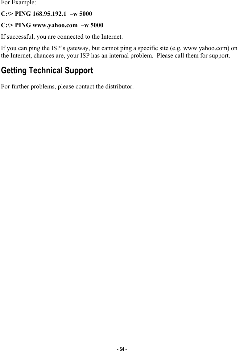  For Example: C:\&gt; PING 168.95.192.1  –w 5000 C:\&gt; PING www.yahoo.com  –w 5000 If successful, you are connected to the Internet. If you can ping the ISP’s gateway, but cannot ping a specific site (e.g. www.yahoo.com) on the Internet, chances are, your ISP has an internal problem.  Please call them for support. Getting Technical Support For further problems, please contact the distributor. - 54 - 