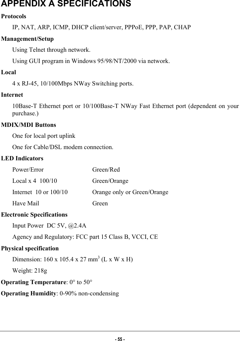  APPENDIX A SPECIFICATIONS Protocols    IP, NAT, ARP, ICMP, DHCP client/server, PPPoE, PPP, PAP, CHAP Management/Setup    Using Telnet through network.   Using GUI program in Windows 95/98/NT/2000 via network. Local   4 x RJ-45, 10/100Mbps NWay Switching ports. Internet   10Base-T Ethernet port or 10/100Base-T NWay Fast Ethernet port (dependent on your purchase.) MDIX/MDI Buttons   One for local port uplink One for Cable/DSL modem connection. LED Indicators Power/Error   Green/Red Local x 4  100/10    Green/Orange Internet  10 or 100/10  Orange only or Green/Orange Have Mail    Green Electronic Specifications Input Power  DC 5V, @2.4A Agency and Regulatory: FCC part 15 Class B, VCCI, CE Physical specification Dimension: 160 x 105.4 x 27 mm3 (L x W x H) Weight: 218g Operating Temperature: 0° to 50° Operating Humidity: 0-90% non-condensing - 55 - 