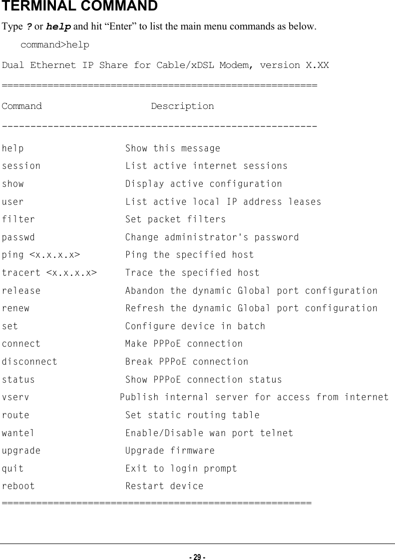  TERMINAL COMMAND Type ? or help and hit “Enter” to list the main menu commands as below.  command&gt;help Dual Ethernet IP Share for Cable/xDSL Modem, version X.XX ======================================================= Command                   Description ------------------------------------------------------- help                  Show this message session               List active internet sessions show                  Display active configuration user                  List active local IP address leases filter                Set packet filters passwd                Change administrator&apos;s password ping &lt;x.x.x.x&gt;        Ping the specified host tracert &lt;x.x.x.x&gt;     Trace the specified host release               Abandon the dynamic Global port configuration renew                 Refresh the dynamic Global port configuration set                   Configure device in batch connect               Make PPPoE connection disconnect            Break PPPoE connection status                Show PPPoE connection status vserv                Publish internal server for access from internet route                 Set static routing table wantel                Enable/Disable wan port telnet upgrade               Upgrade firmware quit                  Exit to login prompt reboot                Restart device ====================================================== - 29 - 