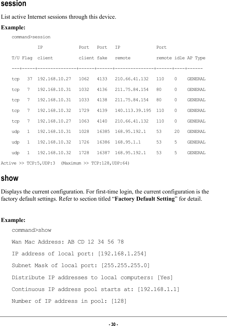  session  List active Internet sessions through this device.  Example: command&gt;session           IP              Port   Port   IP              Port T/U Flag  client          client fake   remote          remote idle AP Type ---+-----+---------------+------+------+---------------+------+----+------ tcp   37  192.168.10.27   1062   4133   210.66.41.132   110    0    GENERAL tcp   7   192.168.10.31   1032   4136   211.75.84.154   80     0    GENERAL tcp   7   192.168.10.31   1033   4138   211.75.84.154   80     0    GENERAL tcp   7   192.168.10.32   1729   4139   140.113.39.195  110    0    GENERAL tcp   7   192.168.10.27   1063   4140   210.66.41.132   110    0    GENERAL udp   1   192.168.10.31   1028   16385  168.95.192.1    53     20   GENERAL udp   1   192.168.10.32   1726   16386  168.95.1.1      53     5    GENERAL udp   1   192.168.10.32   1728   16387  168.95.192.1    53     5    GENERAL Active &gt;&gt; TCP:5,UDP:3  (Maximum &gt;&gt; TCP:128,UDP:64) show Displays the current configuration. For first-time login, the current configuration is the factory default settings. Refer to section titled “Factory Default Setting” for detail.   Example: command&gt;show Wan Mac Address: AB CD 12 34 56 78 IP address of local port: [192.168.1.254] Subnet Mask of local port: [255.255.255.0] Distribute IP addresses to local computers: [Yes] Continuous IP address pool starts at: [192.168.1.1] Number of IP address in pool: [128] - 30 - 