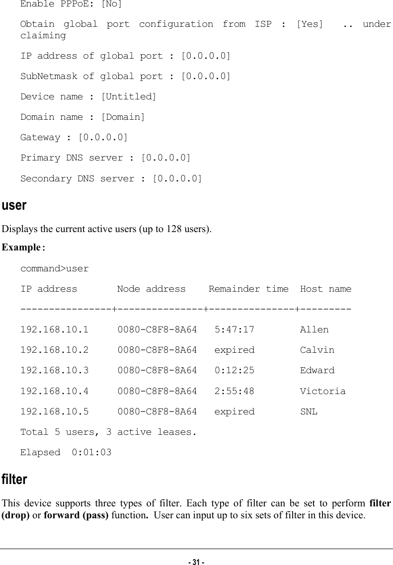  Enable PPPoE: [No] Obtain global port configuration from ISP : [Yes]  .. under claiming IP address of global port : [0.0.0.0] SubNetmask of global port : [0.0.0.0] Device name : [Untitled] Domain name : [Domain] Gateway : [0.0.0.0] Primary DNS server : [0.0.0.0] Secondary DNS server : [0.0.0.0] user Displays the current active users (up to 128 users). Example: command&gt;user IP address       Node address    Remainder time  Host name ----------------+---------------+---------------+--------- 192.168.10.1     0080-C8F8-8A64   5:47:17        Allen 192.168.10.2     0080-C8F8-8A64   expired        Calvin 192.168.10.3     0080-C8F8-8A64   0:12:25        Edward 192.168.10.4     0080-C8F8-8A64   2:55:48        Victoria 192.168.10.5     0080-C8F8-8A64   expired        SNL Total 5 users, 3 active leases. Elapsed  0:01:03 filter This device supports three types of filter. Each type of filter can be set to perform filter (drop) or forward (pass) function.  User can input up to six sets of filter in this device. - 31 - 