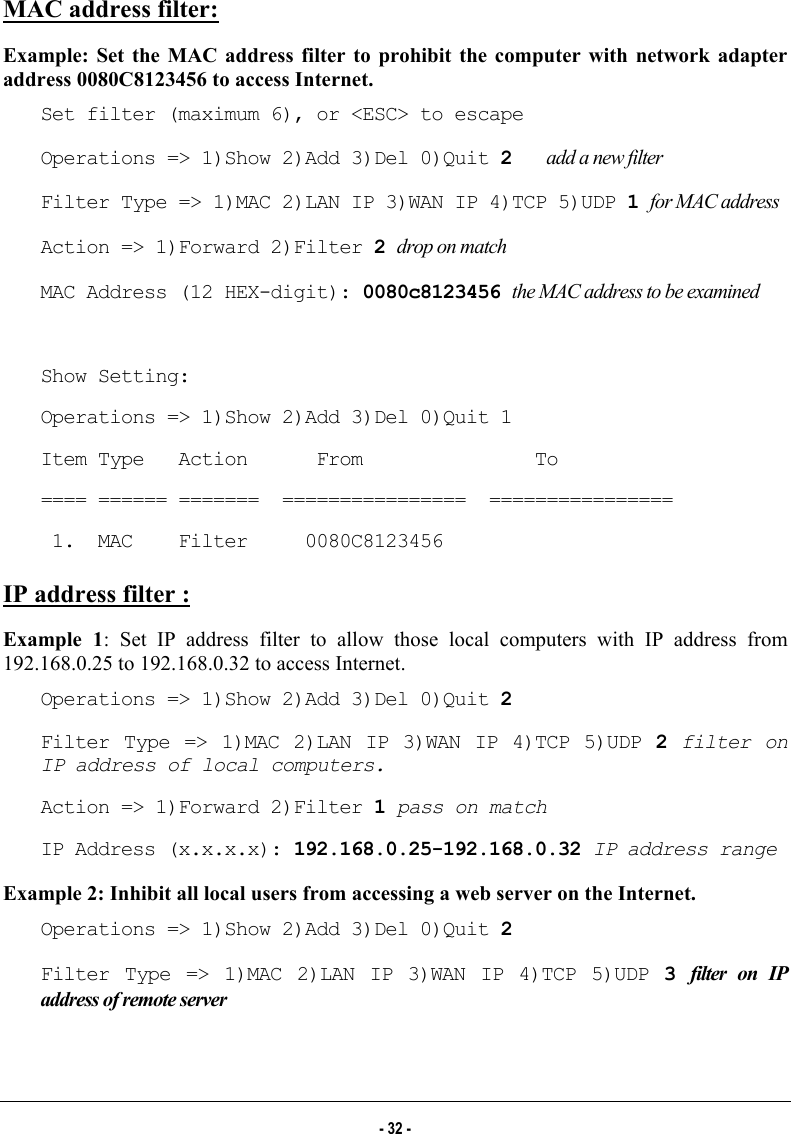  MAC address filter:  Example: Set the MAC address filter to prohibit the computer with network adapter address 0080C8123456 to access Internet. Set filter (maximum 6), or &lt;ESC&gt; to escape Operations =&gt; 1)Show 2)Add 3)Del 0)Quit 2   add a new filter Filter Type =&gt; 1)MAC 2)LAN IP 3)WAN IP 4)TCP 5)UDP 1 for MAC address Action =&gt; 1)Forward 2)Filter 2 drop on match MAC Address (12 HEX-digit): 0080c8123456 the MAC address to be examined  Show Setting: Operations =&gt; 1)Show 2)Add 3)Del 0)Quit 1 Item Type   Action      From               To ==== ====== =======  ================  ================  1.  MAC    Filter     0080C8123456 IP address filter :  Example 1: Set IP address filter to allow those local computers with IP address from 192.168.0.25 to 192.168.0.32 to access Internet. Operations =&gt; 1)Show 2)Add 3)Del 0)Quit 2 Filter Type =&gt; 1)MAC 2)LAN IP 3)WAN IP 4)TCP 5)UDP 2  filter on IP address of local computers. Action =&gt; 1)Forward 2)Filter 1 pass on match IP Address (x.x.x.x): 192.168.0.25-192.168.0.32 IP address range Example 2: Inhibit all local users from accessing a web server on the Internet. Operations =&gt; 1)Show 2)Add 3)Del 0)Quit 2 Filter Type =&gt; 1)MAC 2)LAN IP 3)WAN IP 4)TCP 5)UDP 3  filter on IP address of remote server  - 32 - 