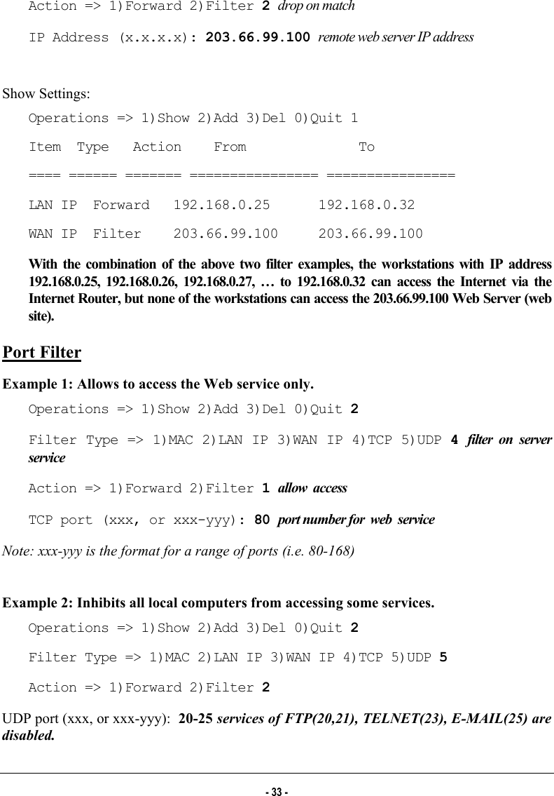  Action =&gt; 1)Forward 2)Filter 2 drop on match IP Address (x.x.x.x): 203.66.99.100 remote web server IP address  Show Settings: Operations =&gt; 1)Show 2)Add 3)Del 0)Quit 1 Item  Type   Action    From              To ==== ====== ======= ================ ================ LAN IP  Forward   192.168.0.25      192.168.0.32 WAN IP  Filter    203.66.99.100     203.66.99.100 With the combination of the above two filter examples, the workstations with IP address 192.168.0.25, 192.168.0.26, 192.168.0.27, … to 192.168.0.32 can access the Internet via the Internet Router, but none of the workstations can access the 203.66.99.100 Web Server (web site). Port Filter Example 1: Allows to access the Web service only. Operations =&gt; 1)Show 2)Add 3)Del 0)Quit 2 Filter Type =&gt; 1)MAC 2)LAN IP 3)WAN IP 4)TCP 5)UDP 4 filter on server service Action =&gt; 1)Forward 2)Filter 1 allow  access TCP port (xxx, or xxx-yyy): 80 port number for  web  service Note: xxx-yyy is the format for a range of ports (i.e. 80-168)  Example 2: Inhibits all local computers from accessing some services. Operations =&gt; 1)Show 2)Add 3)Del 0)Quit 2 Filter Type =&gt; 1)MAC 2)LAN IP 3)WAN IP 4)TCP 5)UDP 5 Action =&gt; 1)Forward 2)Filter 2 UDP port (xxx, or xxx-yyy):  20-25 services of FTP(20,21), TELNET(23), E-MAIL(25) are disabled. - 33 - 