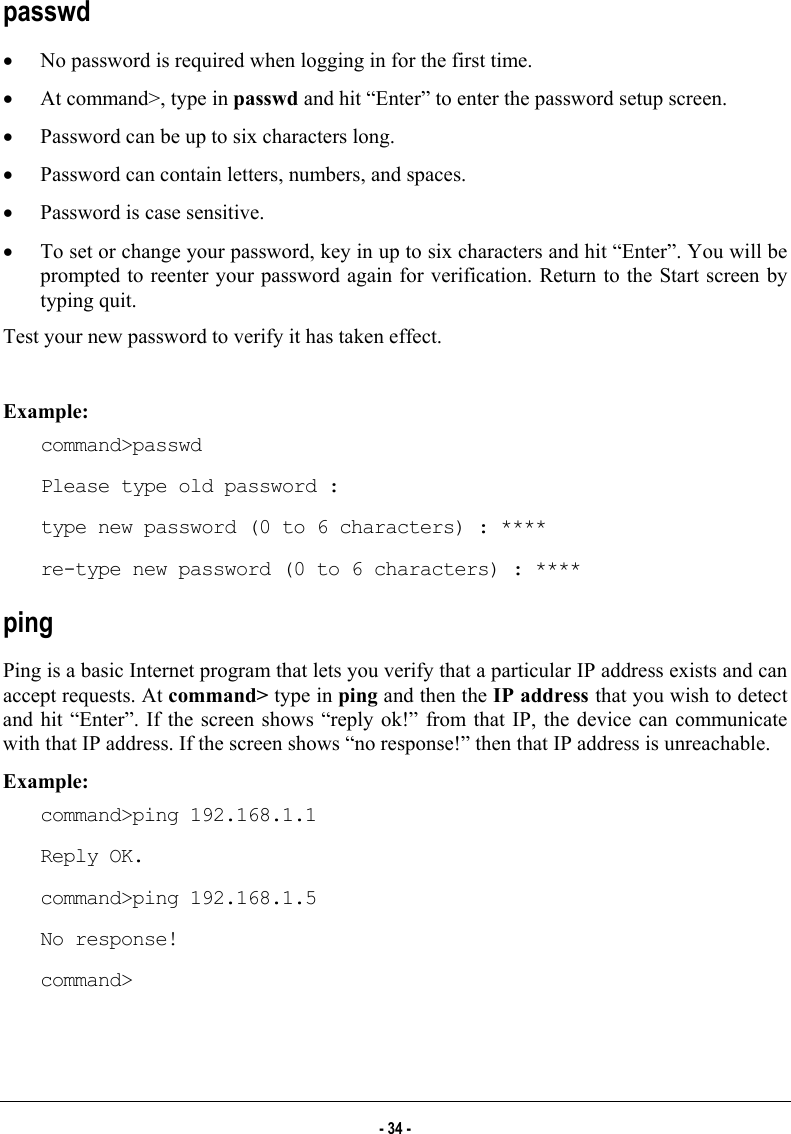  passwd •  No password is required when logging in for the first time.  •  At command&gt;, type in passwd and hit “Enter” to enter the password setup screen.  •  Password can be up to six characters long.  •  Password can contain letters, numbers, and spaces.  •  Password is case sensitive.  •  To set or change your password, key in up to six characters and hit “Enter”. You will be prompted to reenter your password again for verification. Return to the Start screen by typing quit.  Test your new password to verify it has taken effect.  Example: command&gt;passwd Please type old password : type new password (0 to 6 characters) : **** re-type new password (0 to 6 characters) : **** ping Ping is a basic Internet program that lets you verify that a particular IP address exists and can accept requests. At command&gt; type in ping and then the IP address that you wish to detect and hit “Enter”. If the screen shows “reply ok!” from that IP, the device can communicate with that IP address. If the screen shows “no response!” then that IP address is unreachable. Example: command&gt;ping 192.168.1.1 Reply OK. command&gt;ping 192.168.1.5 No response! command&gt;  - 34 - 