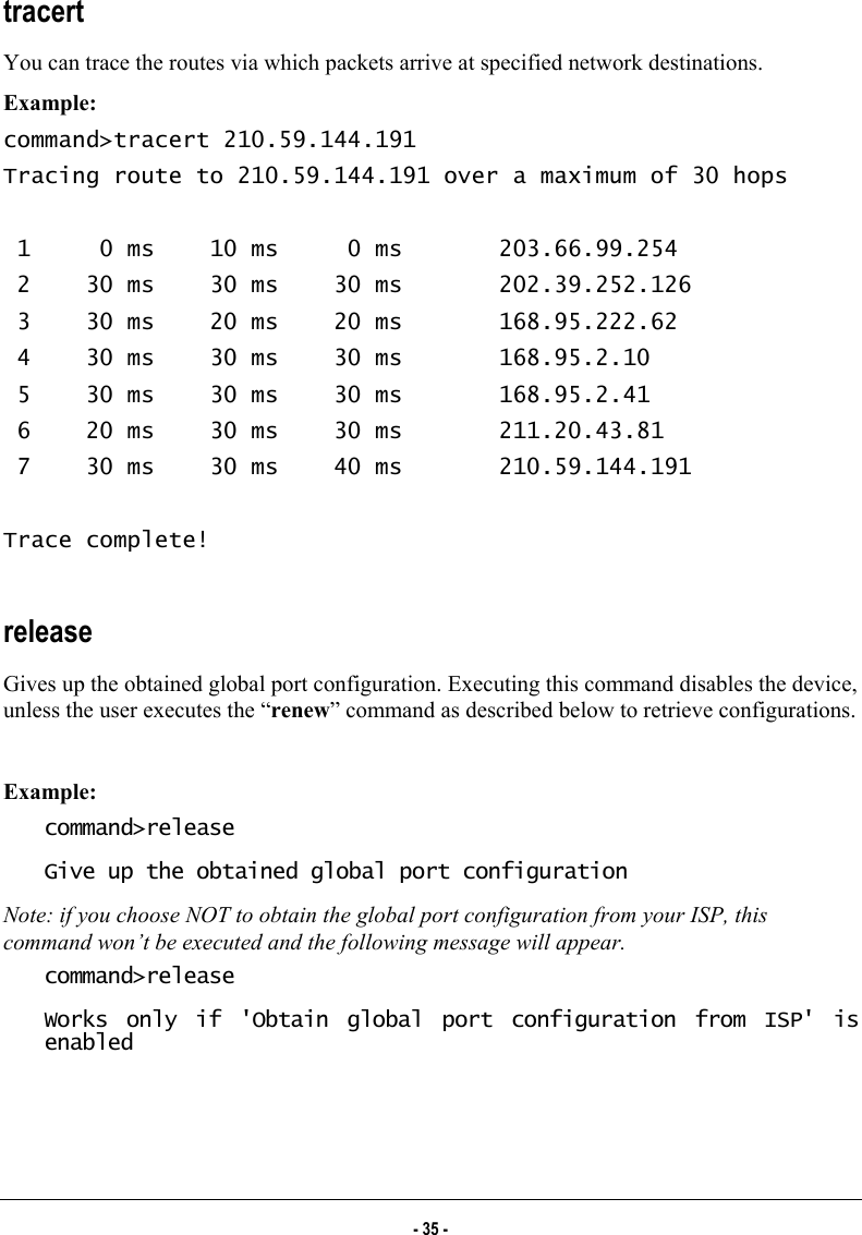  tracert You can trace the routes via which packets arrive at specified network destinations. Example: command&gt;tracert 210.59.144.191 Tracing route to 210.59.144.191 over a maximum of 30 hops   1     0 ms    10 ms     0 ms       203.66.99.254  2    30 ms    30 ms    30 ms       202.39.252.126  3    30 ms    20 ms    20 ms       168.95.222.62  4    30 ms    30 ms    30 ms       168.95.2.10  5    30 ms    30 ms    30 ms       168.95.2.41  6    20 ms    30 ms    30 ms       211.20.43.81  7    30 ms    30 ms    40 ms       210.59.144.191  Trace complete!  release Gives up the obtained global port configuration. Executing this command disables the device, unless the user executes the “renew” command as described below to retrieve configurations.  Example: command&gt;release Give up the obtained global port configuration Note: if you choose NOT to obtain the global port configuration from your ISP, this command won’t be executed and the following message will appear.  command&gt;release Works only if &apos;Obtain global port configuration from ISP&apos; is enabled  - 35 - 