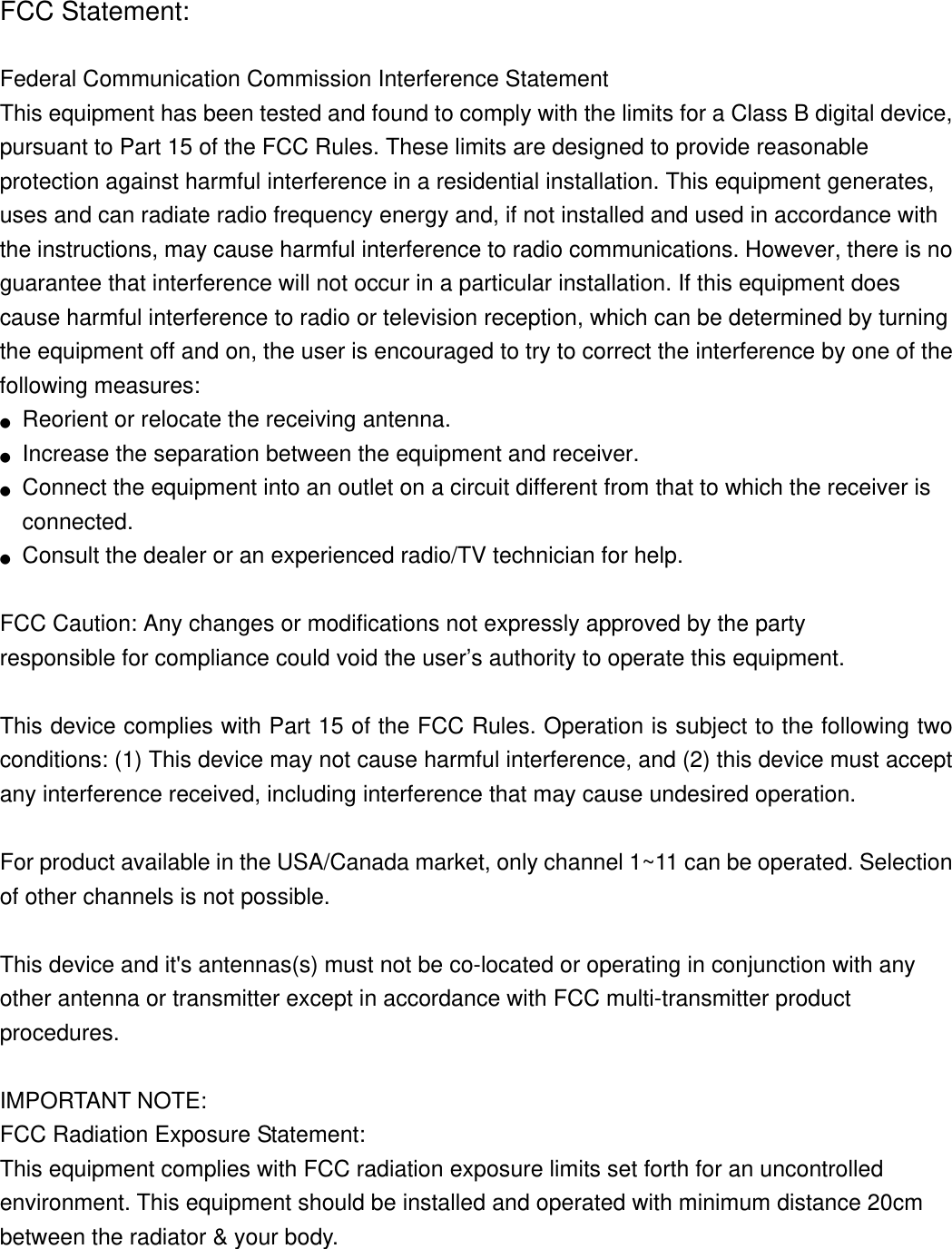 FCC Statement:  Federal Communication Commission Interference Statement   This equipment has been tested and found to comply with the limits for a Class B digital device, pursuant to Part 15 of the FCC Rules. These limits are designed to provide reasonable protection against harmful interference in a residential installation. This equipment generates, uses and can radiate radio frequency energy and, if not installed and used in accordance with the instructions, may cause harmful interference to radio communications. However, there is no guarantee that interference will not occur in a particular installation. If this equipment does cause harmful interference to radio or television reception, which can be determined by turning the equipment off and on, the user is encouraged to try to correct the interference by one of the following measures: ●  Reorient or relocate the receiving antenna. ●  Increase the separation between the equipment and receiver. ●  Connect the equipment into an outlet on a circuit different from that to which the receiver is connected. ●  Consult the dealer or an experienced radio/TV technician for help.  FCC Caution: Any changes or modifications not expressly approved by the party   responsible for compliance could void the user’s authority to operate this equipment.  This device complies with Part 15 of the FCC Rules. Operation is subject to the following two conditions: (1) This device may not cause harmful interference, and (2) this device must accept any interference received, including interference that may cause undesired operation.  For product available in the USA/Canada market, only channel 1~11 can be operated. Selection of other channels is not possible.  This device and it&apos;s antennas(s) must not be co-located or operating in conjunction with any other antenna or transmitter except in accordance with FCC multi-transmitter product procedures.  IMPORTANT NOTE: FCC Radiation Exposure Statement: This equipment complies with FCC radiation exposure limits set forth for an uncontrolled environment. This equipment should be installed and operated with minimum distance 20cm between the radiator &amp; your body.   