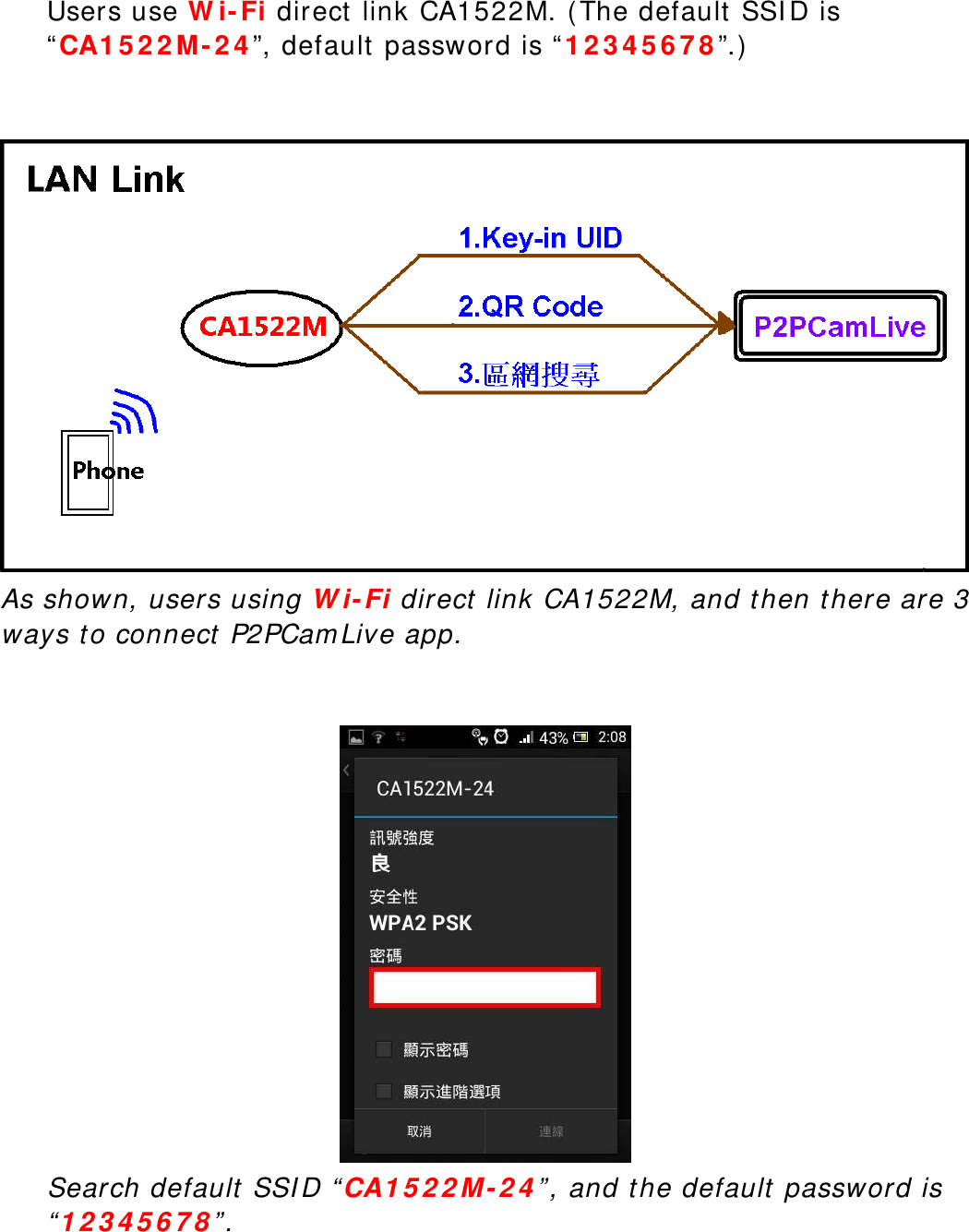  Users use Wi-Fi direct link CA1522M. (The default SSID is “CA1522M-24”, default password is “12345678”.)    As shown, users using Wi-Fi direct link CA1522M, and then there are 3 ways to connect P2PCamLive app.    Search default SSID “CA1522M-24”, and the default password is “12345678”.    