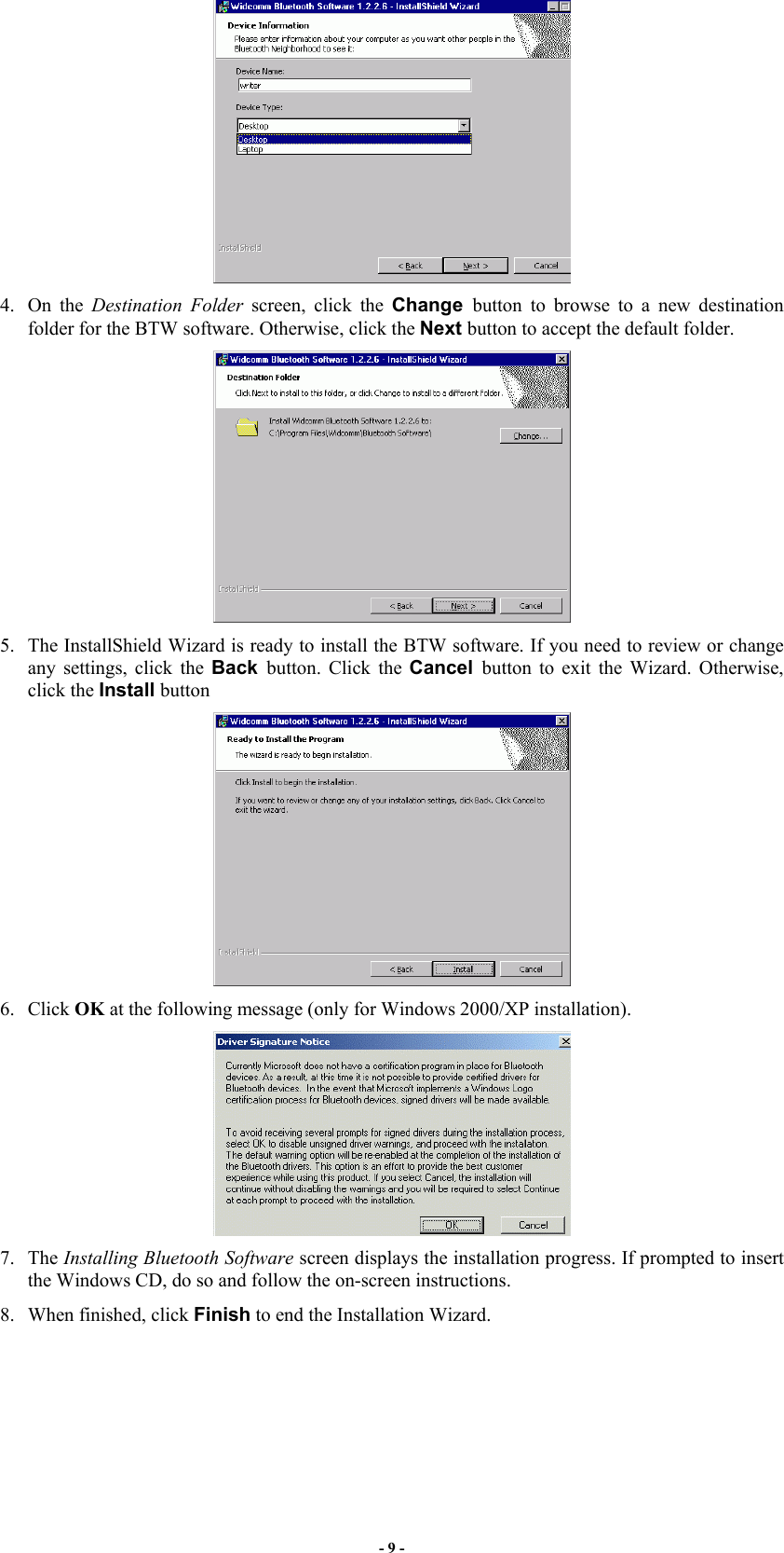 - 9 -  4. On the Destination Folder screen, click the Change  button to browse to a new destination folder for the BTW software. Otherwise, click the Next button to accept the default folder.  5.  The InstallShield Wizard is ready to install the BTW software. If you need to review or change any settings, click the Back  button. Click the Cancel  button to exit the Wizard. Otherwise, click the Install button   6. Click OK at the following message (only for Windows 2000/XP installation).   7. The Installing Bluetooth Software screen displays the installation progress. If prompted to insert the Windows CD, do so and follow the on-screen instructions. 8. When finished, click Finish to end the Installation Wizard.  