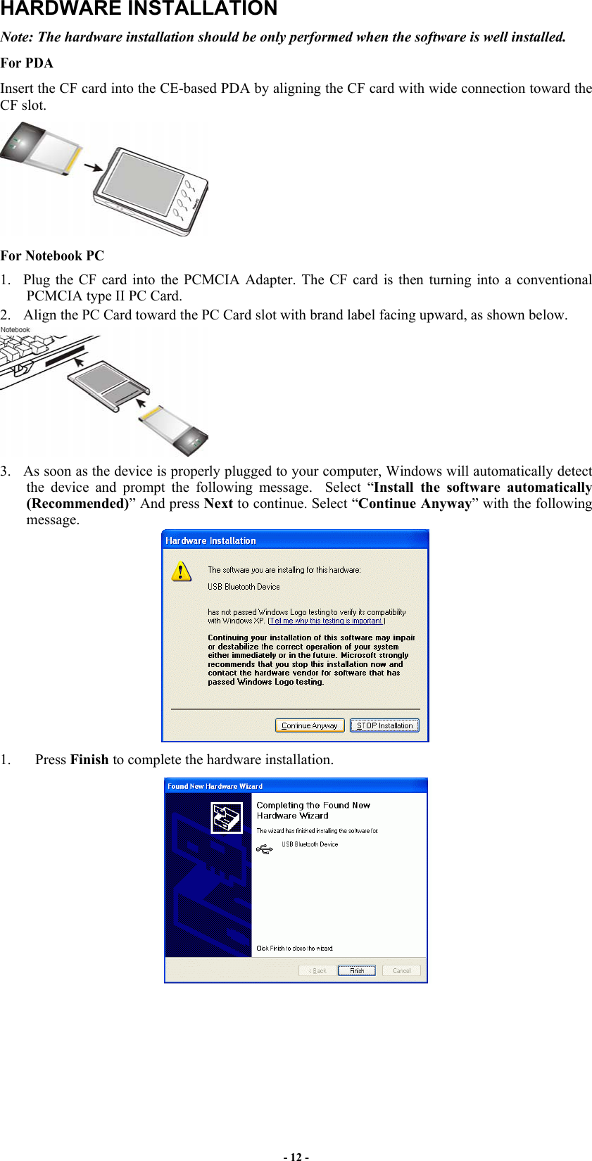 - 12 - HARDWARE INSTALLATION Note: The hardware installation should be only performed when the software is well installed.  For PDA Insert the CF card into the CE-based PDA by aligning the CF card with wide connection toward the CF slot.  For Notebook PC  1.  Plug the CF card into the PCMCIA Adapter. The CF card is then turning into a conventional PCMCIA type II PC Card.  2.  Align the PC Card toward the PC Card slot with brand label facing upward, as shown below.  3.  As soon as the device is properly plugged to your computer, Windows will automatically detect the device and prompt the following message.  Select “Install the software automatically (Recommended)” And press Next to continue. Select “Continue Anyway” with the following message.   1. Press Finish to complete the hardware installation.   